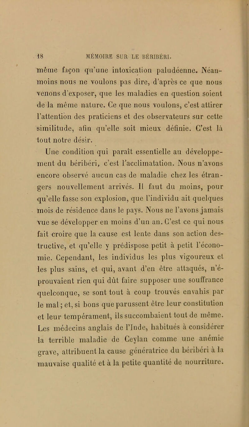 même façon qu’une intoxication paludéenne. Néan- moins nous ne voulons pas dire, d’après ce que nous venons d’exposer, que les maladies en question soient de la même nature. Ce que nous voulons, c’est attirer l’attention des praticiens et des observateurs sur cette similitude, afin qu’elle soit mieux définie. C’est là tout notre désir. Une condition qui paraît essentielle au développe- ment du béribéri, c’est l’acclimatation. Nous n’avons encore observé aucun cas de maladie chez les étran- gers nouvellement arrivés. Il faut du moins, pour qu’elle fasse son explosion, que l’individu ait quelques mois de résidence dans le pays. Nous ne l’avons jamais vue se développer en moins d’un an. C’est ce qui nous fait croire que la cause est lente dans son action des- tructive, et qu’elle y prédispose petit à petit l’écono- mie. Cependant, les individus les plus vigoureux et les plus sains, et qui, avant d’en être attaqués, n’é- prouvaient rien qui dût faire supposer une souffrance quelconque, se sont tout à coup trouvés envahis par le mal ; et, si bons que parussent être leur constitution et leur tempérament, ils succombaient tout de même. Les médecins anglais de l’Inde, habitués à considérer la terrible maladie de Ceylan comme une anémie grave, attribuent la cause génératrice du béribéri à la mauvaise qualité et à la petite quantité de nourriture.