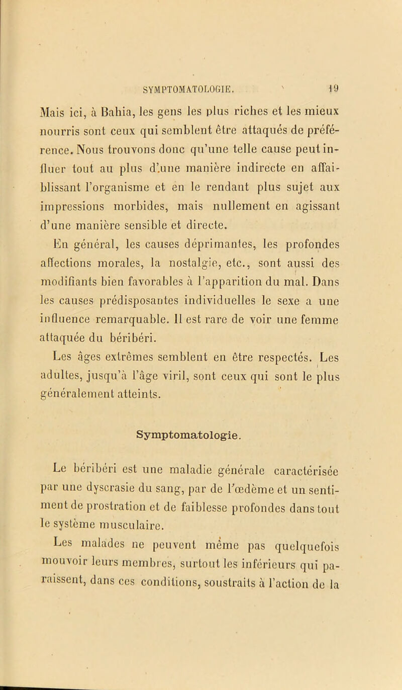 Mais ici, à Bahia, les gens les plus riches et les mieux nourris sont ceux qui semblent être attaqués de préfé- rence. Nous trouvons donc qu’une telle cause peutin- lluer tout au plus d’une manière indirecte en affai- blissant l’organisme et en le rendant plus sujet aux impressions morbides, mais nullement en agissant d’une manière sensible et directe. En général, les causes déprimantes, les profondes affections morales, la nostalgie, etc., sont aussi des modifiants bien favorables à l’apparition du mal. Dans les causes prédisposantes individuelles le sexe a une influence remarquable. 11 est rare de voir une femme attaquée du béribéri. Les âges extrêmes semblent en être respectés. Les adultes, jusqu’à l’âge viril, sont ceux qui sont le plus généralement atteints. Symptomatologie. Le béribéri est une maladie générale caractérisée par une dyscrasie du sang, par de l’œdème et un senti- ment de prostration et de faiblesse profondes dans tout le système musculaire. Les malades ne peuvent même pas quelquefois mouvoir leurs membres, surtout les inférieurs qui pa- raissent, dans ces conditions, soustraits à l’action de la