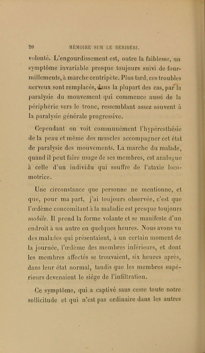 volonté. L’engourdissement est, outre la faiblesse, un symptôme invariable presque toujours suivi de four- millements, à marche centripète. Plus tard, ces troubles nerveux sont remplacés, dans la plupart des cas, par la paralysie du mouvement qui commence aussi de la périphérie vers le tronc, ressemblant assez souvent à la paralysie générale progressive. Cependant on voit communément l’hypéresthésie de la peau et même des muscles accompagner cet état de paralysie des mouvements. La marche du malade, quand il peut faire usage de ses membres, est analogue à celle d’un individu qui souffre de l’ataxie loco- motrice. Une circonstance que personne ne mentionne, et que, pour ma part, j’ai toujours observée, c’est que l’œdème concomitant à la maladie est presque toujours mobile. Il prend la forme volante et se manifeste d’un endroit à un autre en quelques heures. Nous avons vu des malades qui présentaient, à un certain moment de la journée, l’œdème des membres inférieurs, et dont les membres affectés se trouvaient, six heures après, dans leur état normal, tandis que les membres supé- rieurs devenaient le siège de l’infiltration. Ce symptôme, qui a captivé sans cesse toute notre sollicitude et qui n’est pas ordinaire dans les autres
