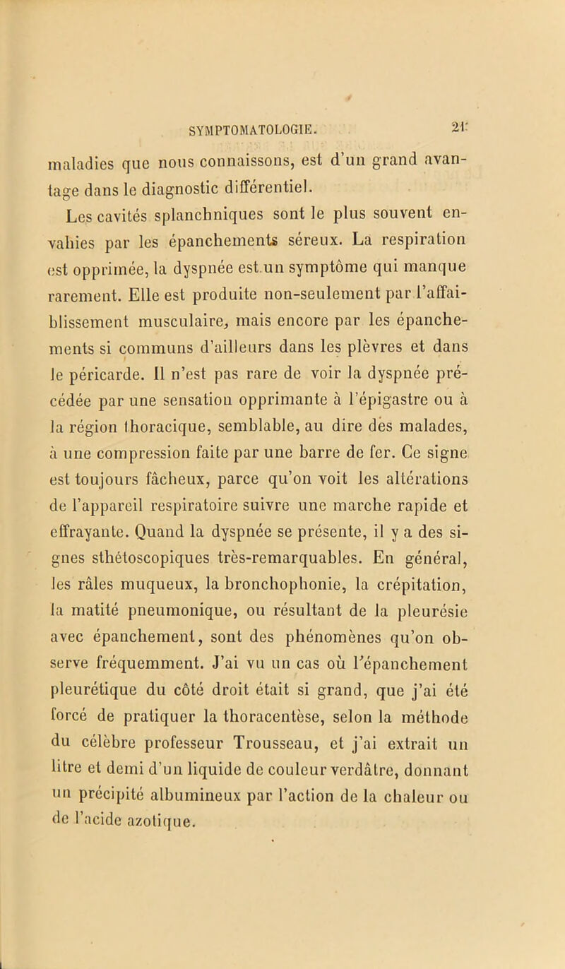 maladies que nous connaissons, est d’un grand avan- tage dans le diagnostic différentiel. Les cavités splanchniques sont le plus souvent en- vahies par les épanchements séreux. La respiration est opprimée, la dyspnée est.un symptôme qui manque rarement. Elle est produite non-seulement par l’affai- hlissement musculaire, mais encore par les épanche- ments si communs d’ailleurs dans les plèvres et dans le péricarde. Il n’est pas rare de voir la dyspnée pré- cédée par une sensation opprimante à l’épigastre ou à la région Ihoracique, semblable, au dire dès malades, à une compression faite par une barre de fer. Ce signe est toujours fâcheux, parce qu’on voit les altérations de l’appareil respiratoire suivre une marche rapide et effrayante. Quand la dyspnée se présente, il y a des si- gnes sthétoscopiques très-remarquables. En général, les râles muqueux, la bronchophonie, la crépitation, la matité pneumonique, ou résultant de la pleurésie avec épanchement, sont des phénomènes qu’on ob- serve fréquemment. J’ai vu un cas où Eépanchement pleurétique du côté droit était si grand, que j’ai été forcé de pratiquer la thoracentèse, selon la méthode du célèbre professeur Trousseau, et j’ai extrait un litre et demi d’un liquide de couleur verdâtre, donnant un précipité albumineux par l’action de la chaleur ou de l’acide azotique.