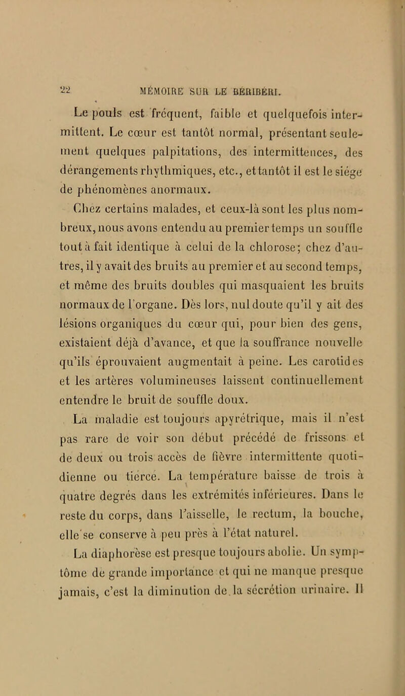 Le pouls est fréquent, faible et quelquefois inter- mittent. Le cœur est tantôt normal, présentant seule- ment quelques palpitations, des intermittences, des dérangements rhythmiques, etc., et tantôt il est le siège de phénomènes anormaux. Chez certains malades, et ceux-là sont les plus nom- breux, nous avons entendu au premier temps un souffle toutàfait identique à celui de la chlorose; chez d’au- tres, il y avait des bruits au premier et au second temps, et même des bruits doubles qui masquaient les bruits normaux de l'organe. Dès lors, nul doute qu’il y ait des lésions organiques du cœur qui, pour bien des gens, existaient déjà d’avance, et que la souffrance nouvelle qu’ils éprouvaient augmentait à peine. Les carotides et les artères volumineuses laissent continuellement entendre le bruit de souffle doux. La maladie est toujours apyrétrique, mais il n’est pas rare de voir son début précédé de frissons et de deux ou trois accès de fièvre intermittente quoti- dienne ou tierce. La température baisse de trois à quatre degrés dans les extrémités inférieures. Dans le reste du corps, dans l'aisselle, le rectum, la bouche, elle se conserve à peu près à l’état naturel. La diaphorèse est presque toujours abolie. Un symp- tôme de grande importance et qui ne manque presque jamais, c’est la diminution de.la sécrétion urinaire. 11