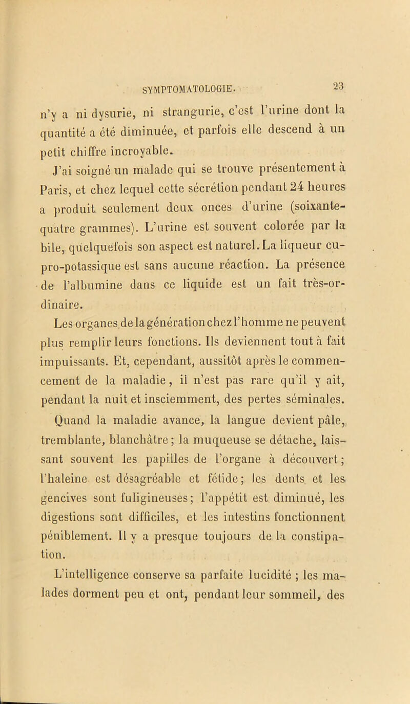 n’y a ni dysurie, ni strangurie, c’est l’urine dont la quantité a été diminuée, et partois elle descend à un petit chiffre incroyable. J’ai soigné un malade qui se trouve présentement à Paris, et chez lequel cette sécrétion pendant 24 heures a produit seulement deux onces d’urine (soixante- quatre grammes). L’urine est souvent colorée par la bile, quelquefois son aspect est naturel. La liqueur cu- pro-potassique est sans aucune réaction. La présence de l’albumine dans ce liquide est un fait très-or- dinaire. Les organes de la génération chez l’homme ne peuvent plus remplir leurs fonctions. Ils deviennent tout à fait impuissants. Et, cependant, aussitôt après le commen- cement de la maladie, ii n’est pas rare qu’il y ait, pendant la nuit et insciemment, des pertes séminales. Quand la maladie avance, la langue devient pâle, tremblante, blanchâtre; la muqueuse se détache, lais- sant souvent les papilles de l’organe à découvert ; l’haleine est désagréable et fétide; les dents et les gencives sont fuligineuses; l’appétit est diminué, les digestions sont difficiles, et les intestins fonctionnent péniblement. 11 y a presque toujours de la constipa- tion. L’intelligence conserve sa parfaite lucidité ; les ma- lades dorment peu et ont, pendant leur sommeil, des