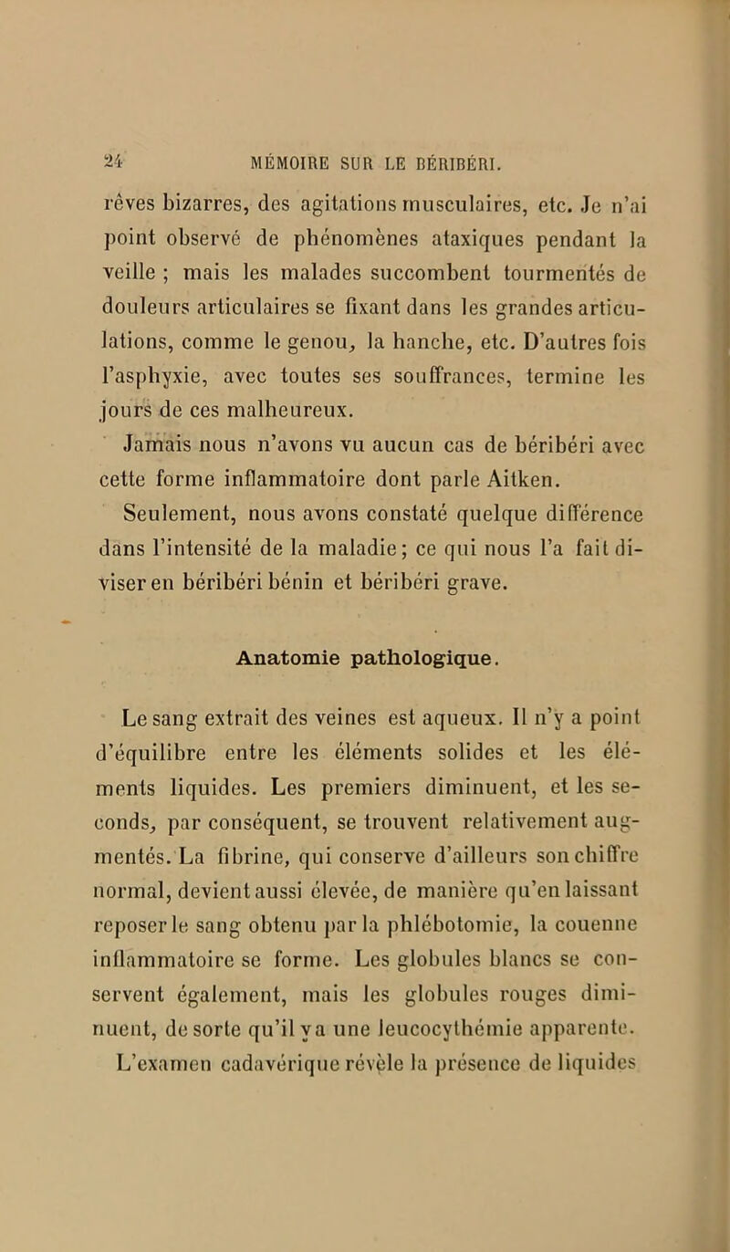 rêves bizarres, des agitations musculaires, etc. Je n’ai point observé de phénomènes ataxiques pendant la veille ; mais les malades succombent tourmentés de douleurs articulaires se fixant dans les grandes articu- lations, comme le genou, la hanche, etc. D’autres fois l’asphyxie, avec toutes ses souffrances, termine les jours de ces malheureux. Jamais nous n’avons vu aucun cas de béribéri avec cette forme inflammatoire dont parle Aitken. Seulement, nous avons constaté quelque différence dans l’intensité de la maladie; ce qui nous l’a fait di- viser en béribéri bénin et béribéri grave. Anatomie pathologique. Le sang extrait des veines est aqueux. Il n’y a point d’équilibre entre les éléments solides et les élé- ments liquides. Les premiers diminuent, et les se- conds, par conséquent, se trouvent relativement aug- mentés. La fibrine, qui conserve d’ailleurs son chiffre normal, devient aussi élevée, de manière qu’en laissant reposer le sang obtenu parla phlébotomie, la couenne inflammatoire se forme. Les globules blancs se con- servent également, mais les globules rouges dimi- nuent, de sorte qu’il va une Jeucocythémie apparente. L’examen cadavérique révèle la présence de liquides