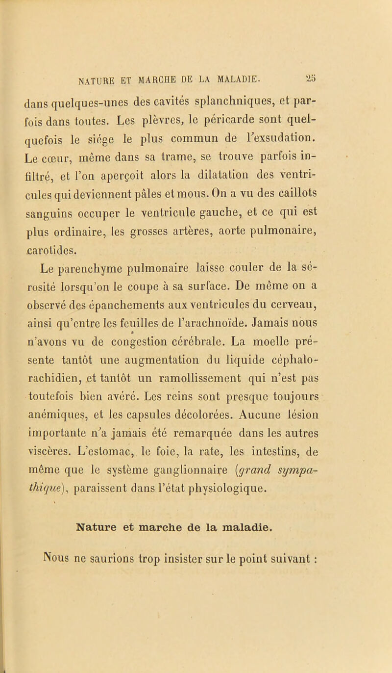 dans quelques-unes des cavités splanchniques, et par- fois dans toutes. Les plèvres, le péricarde sont quel- quefois le siège le plus commun de l'exsudation. Le cœur, même dans sa trame, se trouve parfois in- filtré, et l’on aperçoit alors la dilatation des ventri- cules qui deviennent pâles et mous. On a vu des caillots sanguins occuper le ventricule gauche, et ce qui est plus ordinaire, les grosses artères, aorte pulmonaire, carotides. Le parenchyme pulmonaire laisse couler de la sé- rosité lorsqu’on le coupe à sa surface. De même on a observé des épanchements aux ventricules du cerveau, ainsi qu’entre les feuilles de l’arachnoïde. Jamais nous » n’avons vu de congestion cérébrale. La moelle pré- sente tantôt une augmentation du liquide céphalo- rachidien, et tantôt un ramollissement qui n’est pas toutefois bien avéré. Les reins sont presque toujours anémiques, et les capsules décolorées. Aucune lésion importante n'a jamais été remarquée dans les autres viscères. L’estomac, le foie, la rate, les intestins, de même que le système ganglionnaire [grand sympa- thique), paraissent dans l’état physiologique. Nature et marche de la maladie. Nous ne saurions trop insister sur le point suivant :