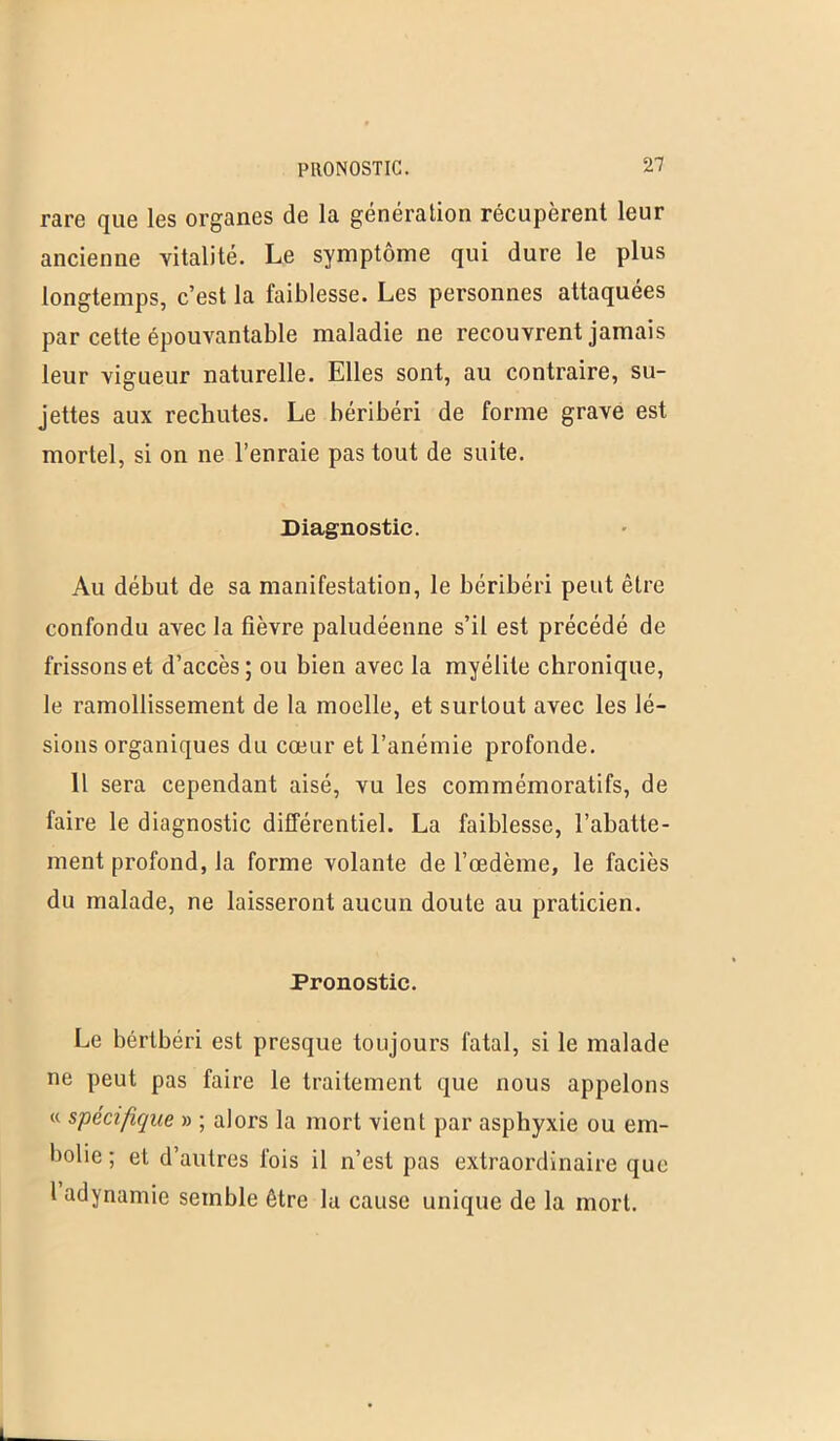 PRONOSTIC. rare que les organes de la génération récupèrent leur ancienne vitalité. Le symptôme qui dure le plus longtemps, c’est la faiblesse. Les personnes attaquées par cette épouvantable maladie ne recouvrent jamais leur vigueur naturelle. Elles sont, au contraire, su- jettes aux rechutes. Le béribéri de forme grave est mortel, si on ne l’enraie pas tout de suite. Diagnostic. Au début de sa manifestation, le béribéri peut être confondu avec la fièvre paludéenne s’il est précédé de frissons et d’accès; ou bien avec la myélite chronique, le ramollissement de la moelle, et surtout avec les lé- sions organiques du cœur et l’anémie profonde. Il sera cependant aisé, vu les commémoratifs, de faire le diagnostic différentiel. La faiblesse, l’abatte- ment profond, la forme volante de l’œdème, le faciès du malade, ne laisseront aucun doute au praticien. Pronostic. Le béribéri est presque toujours fatal, si le malade ne peut pas faire le traitement que nous appelons « spécifique » ; alors la mort vient par asphyxie ou em- bolie; et d’autres fois il n’est pas extraordinaire que 1 adynamie semble être la cause unique de la mort.
