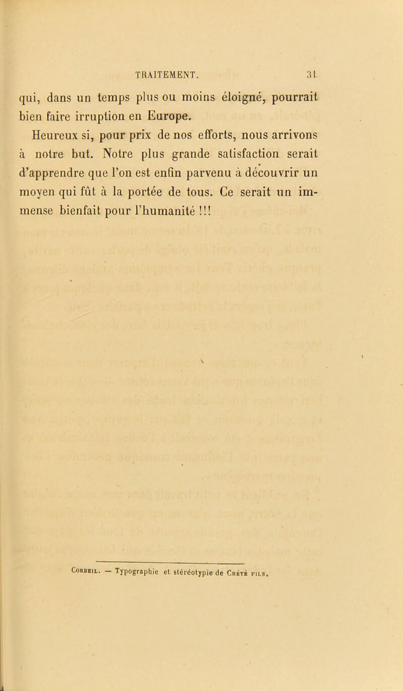 qui, dans un temps plus ou moins éloigné, pourrait bien faire irruption en Europe. Heureux si, pour prix de nos efforts, nous arrivons à notre but. Notre plus grande satisfaction serait d’apprendre que l’on est enfin parvenu à découvrir un moyen qui fût à la portée de tous. Ce serait un im- mense bienfait pour l’humanité !!! Corbeil. - Typographie et stéréotypie de Crète fils.