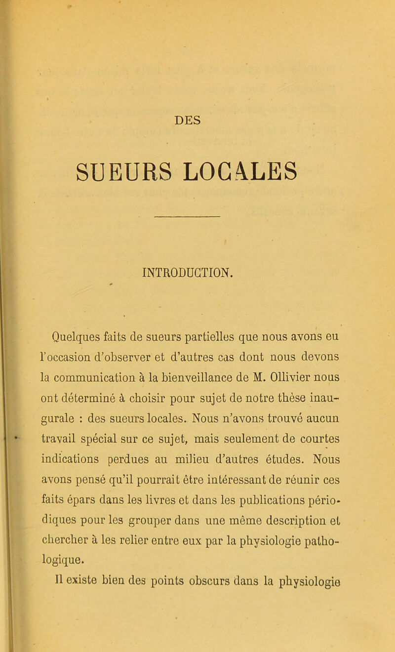 DES SUEURS L0C4LES INTRODUCTION. Quelques faits de sueurs partielles que nous avons eu l’occasion d’observer et d’autres cas dont nous devons la communication à la bienveillance de M. Ollivier nous ont déterminé à choisir pour sujet de notre thèse inau- gurale : des sueurs locales. Nous n’avons trouvé aucun travail spécial sur ce sujet, mais seulement de courtes indications perdues au milieu d’autres études. Nous avons pensé qu’il pourrait être intéressant de réunir ces faits épars dans les livres et dans les publications pério- diques pour les grouper dans une même description et chercher à les relier entre eux par la physiologie patho- logique. Il existe bien des points obscurs dans la physiologie