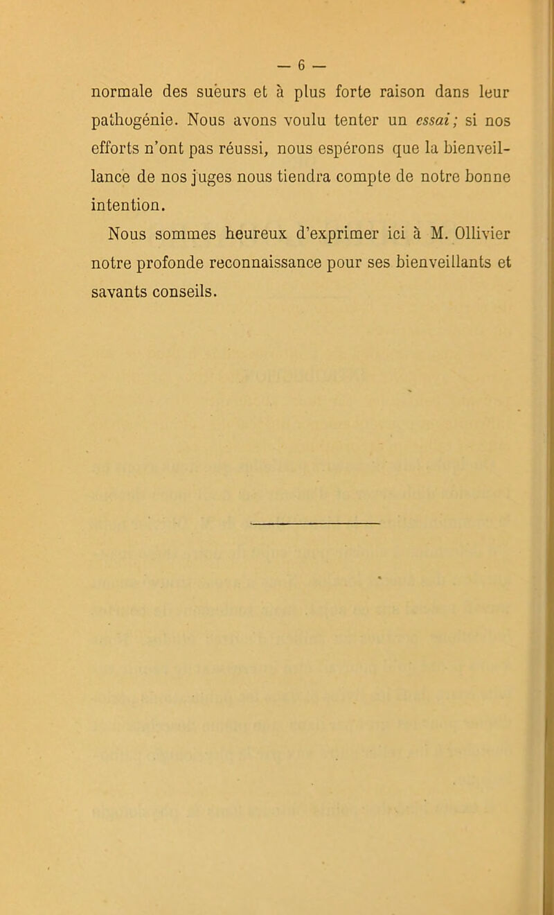 normale des sueurs et à plus forte raison dans leur pathogénie. Nous avons voulu tenter un essai; si nos efforts n’ont pas réussi, nous espérons que la bienveil- lance de nos juges nous tiendra compte de notre bonne intention. Nous sommes heureux d’exprimer ici à M. Ollivier notre profonde reconnaissance pour ses bienveillants et savants conseils.