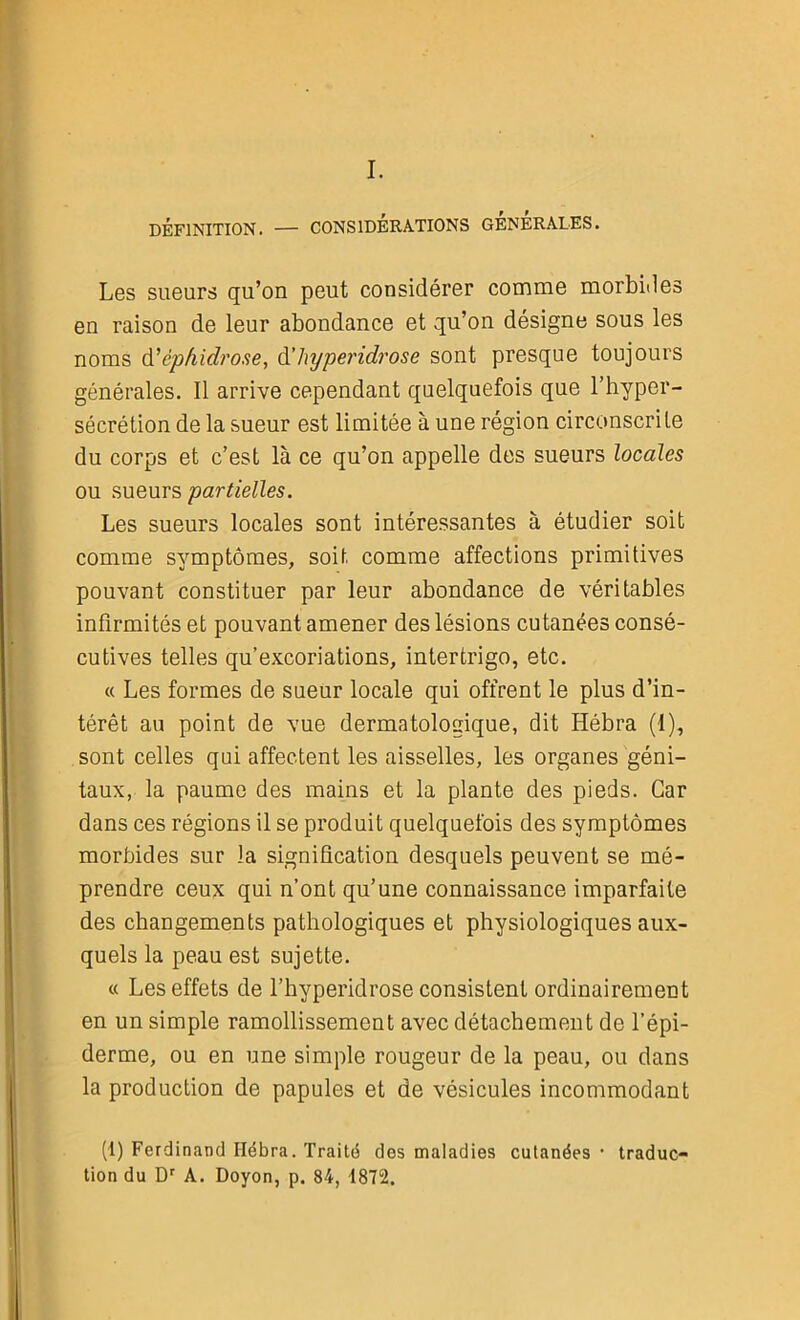 I. DÉFINITION. — CONSIDÉRATIONS GENERALES. Les sueurs qu’on peut considérer comme morbides en raison de leur abondance et qu’on désigne sous les noms d' cpfiidrose, d'hyperidrose sont presque toujours générales. Il arrive cependant quelquefois que l’hyper- sécrétion de la sueur est limitée à une région circonscrite du corps et c’est là ce qu’on appelle des sueurs locales ou sueurs partielles. Les sueurs locales sont intéressantes à étudier soit comme symptômes, soit comme affections primitives pouvant constituer par leur abondance de véritables infirmités et pouvant amener des lésions cutanées consé- cutives telles qu’excoriations, intertrigo, etc. « Les formes de sueur locale qui offrent le plus d’in- térêt au point de vue dermatologique, dit Hébra (1), sont celles qui affectent les aisselles, les organes géni- taux, la paume des mains et la plante des pieds. Car dans ces régions il se produit quelquefois des symptômes morbides sur la signification desquels peuvent se mé- prendre ceux qui n’ont qu’une connaissance imparfaite des changements pathologiques et physiologiques aux- quels la peau est sujette. « Les effets de l’hyperidrose consistent ordinairement en un simple ramollissement avec détachement de l’épi- derme, ou en une simple rougeur de la peau, ou dans la production de papules et de vésicules incommodant (1) Ferdinand Ilébra. Traité des maladies cutanées • traduc- tion du Dr A. Doyon, p. 84, 1872.