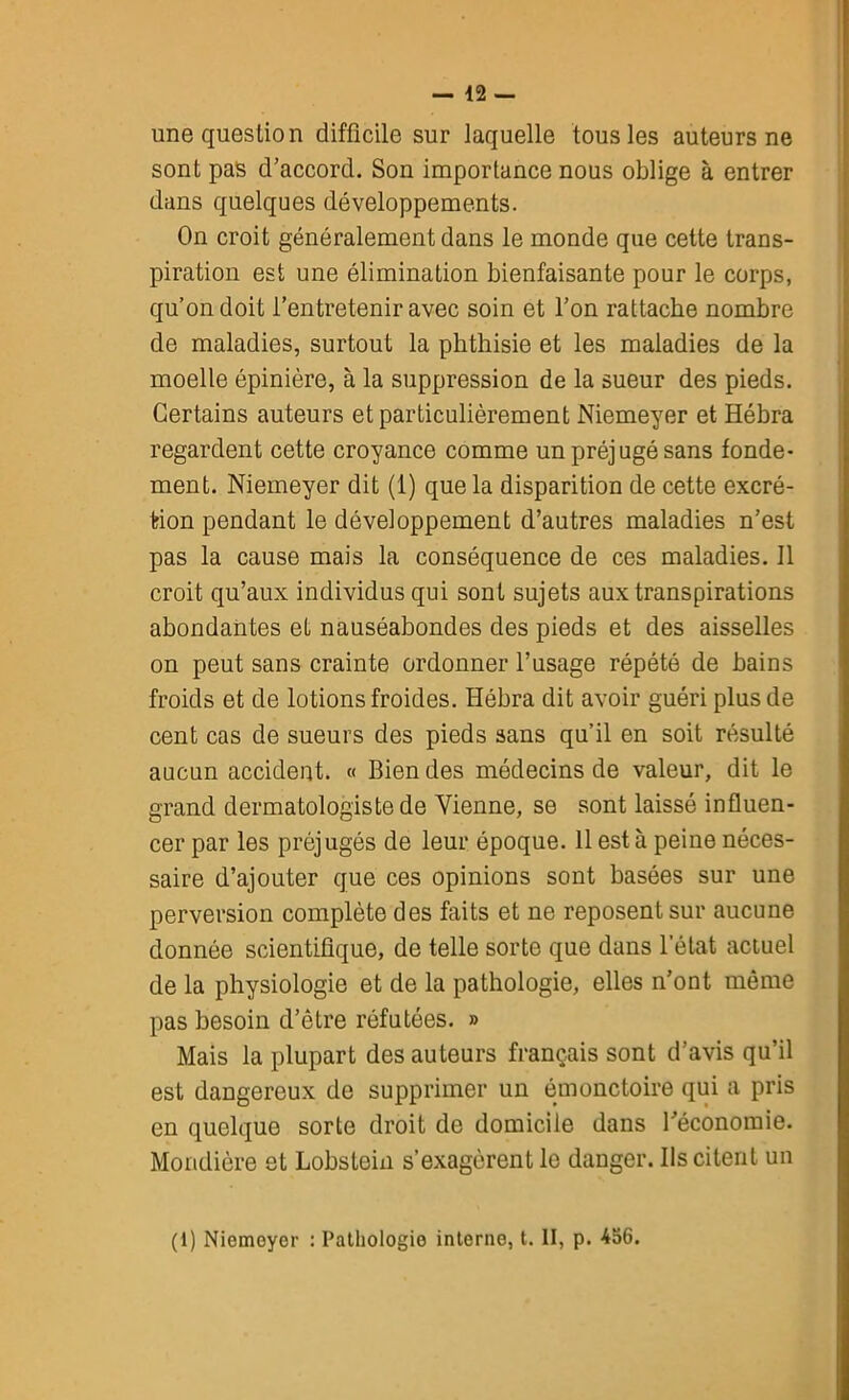 une question difficile sur laquelle tous les auteurs ne sont pas d’accord. Son importance nous oblige à entrer dans quelques développements. On croit généralement dans le monde que cette trans- piration est une élimination bienfaisante pour le corps, qu’on doit l’entretenir avec soin et l’on rattache nombre de maladies, surtout la phthisie et les maladies de la moelle épinière, à la suppression de la sueur des pieds. Certains auteurs et particulièrement Niemeyer et Hébra regardent cette croyance comme un préjugé sans fonde- ment. Niemeyer dit (1) que la disparition de cette excré- tion pendant le développement d’autres maladies n’est pas la cause mais la conséquence de ces maladies. Il croit qu’aux individus qui sont sujets aux transpirations abondantes et nauséabondes des pieds et des aisselles on peut sans crainte ordonner l’usage répété de bains froids et de lotions froides. Hébra dit avoir guéri plus de cent cas de sueurs des pieds sans qu’il en soit résulté aucun accident. « Bien des médecins de valeur, dit le grand dermatologiste de Vienne, se sont laissé influen- cer par les préjugés de leur époque. 11 est à peine néces- saire d’ajouter que ces opinions sont basées sur une perversion complète des faits et ne reposent sur aucune donnée scientifique, de telle sorte que dans l’état actuel de la physiologie et de la pathologie, elles n’ont môme pas besoin d’être réfutées. » Mais la plupart des auteurs français sont d’avis qu’il est dangereux de supprimer un émonctoire qui a pris en quelque sorte droit de domicile dans l’économie. Mondiôre et Lobstein s’exagèrent le danger. Ils citent un (1) Niemoyer : Pathologie interne, t. II, p. 456.