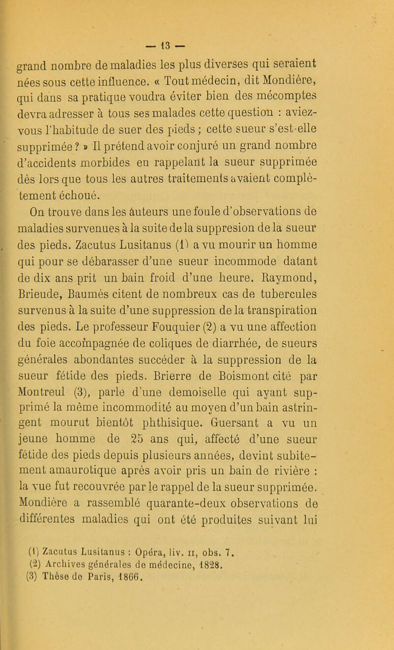 grand nombre de maladies les plus diverses qui seraient nées sous cette influence. « Tout médecin, ditMondière, qui dans sa pratique voudra éviter bien des mécomptes devra adresser à tous ses malades cette question : aviez- vous l’habitude de suer des pieds ; cette sueur s’est-elle supprimée ? » Il prétend avoir conjuré un grand nombre d’accidents morbides en rappelant la sueur supprimée dès lors que tous les autres traitements avaient complè- tement échoué. On trouve dans les âuteurs une foule d’observations de maladies survenues à la suite de la suppresion de la sueur des pieds. Zacutus Lusitanus (Il a vu mourir un homme qui pour se débarasser d’une sueur incommode datant de dix ans prit un bain froid d’une heure. Raymond, Brieude, Baumès citent de nombreux cas de tubercules survenus à la suite d’une suppression de la transpiration des pieds. Le professeur Fouquier (2) a vu une affection du foie accompagnée de coliques de diarrhée, de sueurs générales abondantes succéder à la suppression de la sueur fétide des pieds. Brierre de Boismont cité par Montreul (3), parle d’une demoiselle qui ayant sup- primé la même incommodité au moyen d’un bain astrin- gent mourut bientôt phthisique. Guersant a vu un jeune homme de 25 ans qui, affecté d’une sueur fétide des pieds depuis plusieurs années, devint subite- ment amaurotique après avoir pris un bain de rivière : la vue fut recouvrée par le rappel de la sueur supprimée. Mondière a rassemblé quarante-deux observations de différentes maladies qui ont été produites suivant lui (l) Zacutus Lusitanus : Opéra, iiv. n, obs. 7. (“2) Archives générales de médecine, 1828. (3) Thèse do Paris, I8G6.