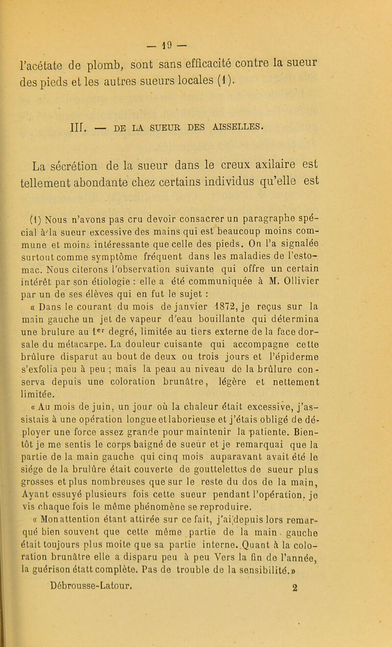 l’acétate de plomb, sont sans efficacité contre la sueur des pieds et les autres sueurs locales (1 ). Ilf. — DE LA SUEUR DES AISSELLES. La sécrétion de la sueur dans le creux axilaire est tellement abondante chez certains individus qu’elle est (1) Nous n’avons pas cru devoir consacrer un paragraphe spé- cial à'ia sueur excessive des mains qui est beaucoup moins com- mune et moins intéressante que celle des pieds. On l’a signalée surtout comme symptôme fréquent dans les maladies de l’esto- mac. Nous citerons l’observation suivante qui offre un certain intérêt par son étiologie : elle a été communiquée à M. Ollivier par un de ses élèves qui en fut le sujet : « Dans le courant du mois de janvier 1872, je reçus sur la main gauche un jet de vapeur d’eau bouillante qui détermina une brulure au 1er degré, limitée au tiers externe de la face dor- sale du métacarpe. La douleur cuisante qui accompagne cette brûlure disparut au bout de deux ou trois jours et l’épiderme s’exfolia peu à peu ; mais la peau au niveau de la brûlure con- serva depuis une coloration brunâtre, légère et nettement limitée. « Au mois de juin, un jour où la chaleur était excessive, j’as- sistais à une opération longue etlaborieuse et j’étais obligé de dé- ployer une force assez grande pour maintenir la patiente. Bien- tôt je me sentis le corps baigné de sueur et je remarquai que la partie de la main gauche qui cinq mois auparavant avait été le siège de la brulûre était couverte de gouttelettes de sueur plus grosses et plus nombreuses que sur le reste du dos de la main, Ayant essuyé plusieurs fois cette sueur pendant l’opération, je vis chaque fois le même phénomène se reproduire. « Monattention étant attirée sur ce fait, j’aPdopuis lors remar- qué bien souvent que cette même partie de la main gauche était toujours plus moite que sa partie interne. Quant â la colo- ration brunâtre elle a disparu peu â peu Vers la fin de l’année, la guérisonélattcomplète. Pas de trouble do la sensibilité.» Débrousse-Latour. 2