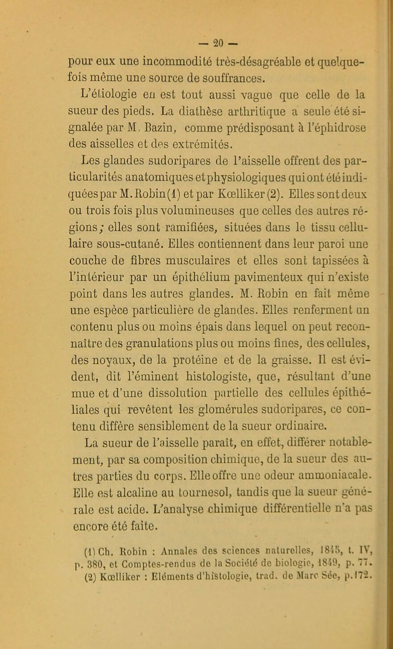 pour eux une incommodité très-désagréable et quelque- fois même une source de souffrances. L’étiologie en est tout aussi vague que celle de la sueur des pieds. La diathèse arthritique a seule été si- gnalée par M. Bazin, comme prédisposant à l’éphidrose des aisselles et des extrémités. Les glandes sudoripares de l’aisselle offrent des par- ticularités anatomiques etphysiologiques quiont été indi- quéespar M.Rohin(l) et par Kœlliker(2). Elles sont deux ou trois fois plus volumineuses que celles des autres ré- gions; elles sont ramifiées, situées dans le tissu cellu- laire sous-cutané. Elles contiennent dans leur paroi une couche de fibres musculaires et elles sont tapissées à l’intérieur par un épithélium pavimenteux qui n’existe point dans les autres glandes. M. Robin en fait même une espèce particulière de glandes. Elles renferment un contenu plus ou moins épais dans lequel on peut recon- naître des granulations plus ou moins fines, des cellules, des noyaux, de la protéine et de la graisse. Il est évi- dent, dit l’éminent histologiste, que, résultant d’une mue et d’une dissolution partielle des cellules épithé- liales qui revêtent les glomérules sudoripares, ce con- tenu diffère sensiblement de la sueur ordinaire. La sueur de l’aisselle paraît, en effet, différer notable- ment, par sa composition chimique, de la sueur des au- tres parties du corps. Elle offre une odeur ammoniacale. Elle est alcaline au tournesol, tandis que la sueur géné- rale est acide. L’analyse chimique différentielle n’a pas encore été faite. (1) Ch. Robin : Annales des sciences naturelles, 1815, t. IV, p. 380, et Comptes-rendus do la Société de biologie, 1849, p. 77. (2) Kœllikor : Eléments d’histologie, trad. de Marc Sée, p.!7“2.