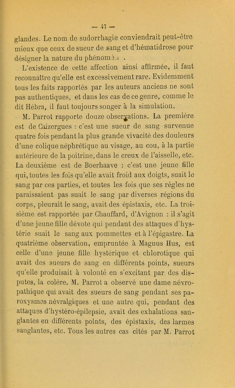 — 41 — glandes. Le nom de sudorrhagie conviendrait peul-êtrc mieux que ceux de sueur de sang et d’hématidrose pour désigner la nature du phénomé.i . L’existence de cette affection ainsi affirmée, il faut reconnaître qu’elle est excessivement rare. Evidemment tous les faits rapportés par les auteurs anciens ne sont pas authentiques, et dans les cas de ce genre, comme le dit Hébra, il faut toujours songer à la simulation. M. Parrot rapporte douze observations. La première est de Gaizergues : c’est une sueur de sang survenue quatre fois pendant la plus grande vivacité des douleurs d’une colique néphrétique au visage, au cou, à la partie antérieure de la poitrine, dans le creux de l’aisselle, etc. La deuxième est de Boerhaave : c’est une jeune fille qui, toutes les fois qu’elle avait froid aux doigts, suait le sang par ces parties, et toutes les fois que ses règles ne paraissaient pas suait le sang par diverses régions du corps, pleurait le sang, avait des épistaxis, etc. La troi- sième est rapportée par Chauffard, d’Avignon : il s’agit d’une jeune fille dévote qui pendant des attaques d’hys- térie suait le sang aux pommettes et à l’épigastre. La quatrième observation, empruntée à Magnus llus, est celle d’uns jeune fille hystérique et chlorotique qui avait des sueurs de sang en différents points, sueurs qu’elle produisait à volonté en s’excitant par des dis- putes, la colère. M. Parrot a observé une dame névro- pathique qui avait des sueurs de sang pendant ses pa- roxysmes névralgiques et une autre qui, pendant des attaques d’hystéro-épilepsie, avait des exhalations san- glantes en différents points, des épistaxis, des larmes sanglantes, etc. Tous les autres cas cités par M. Parrot