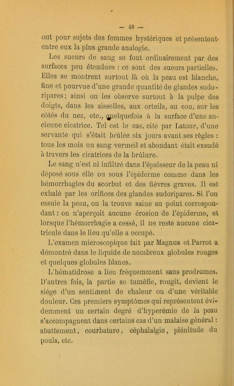 ont pour sujets des femmes hystériques et présentent- entre eux la plus grande analogie. Les sueurs de sang se font ordinairement par des surfaces peu étendues : ce sont des sueurs partielles. Elles se montrent surtout là où la peau est blanche, fine et pourvue d’une grande quantité de glandes sudo* ripares; ainsi on les observe surtout à la pulpe des doigts, dans les aisselles, aux orteils, au cou, sur les côtés du nez, etc., ^elquefois à la surface d’une an- cienne cicatrice. Tel est le cas, cité par Latour, d’une servante qui s’était brûlée six jours avant ses règles : tous les mois un sang vermeil et abondant était exsudé à travers les cicatrices de la brûlure. Le sang n’est ni infiltré dans l’épaisseur de la peau ni déposé sous elle ou sous l’épiderme comme dans les hémorrhagies du scorbut et des fièvres graves. Il est exhalé par les orifices des glandes sudoripares. Si l’on essuie la peau, on la trouve saine au point correspon- dant : on n’aperçoit aucune érosion de l’épiderme, et lorsque l’hémorrhagie a cessé, il ne reste aucune cica- tricule dans le lieu qu’elle a occupé. L’examen microscopique fait par Magnus et Parrot a démontré dans le liquide de nombreux globules rouges et quelques globules blancs. L’hématidrose a lieu fréquemment sans prodromes. D’autres fois, la partie se tuméfie, rougit, devient le siège d’un sentiment de chaleur ou d’une véritable douleur. Ces premiers symptômes qui représentent évi- demment un certain degré d’hyperémie de la peau s’accompagnent dans certains cas d’un malaise général : abattement, courbature, céphalalgie, plénitude du pouls, etc.