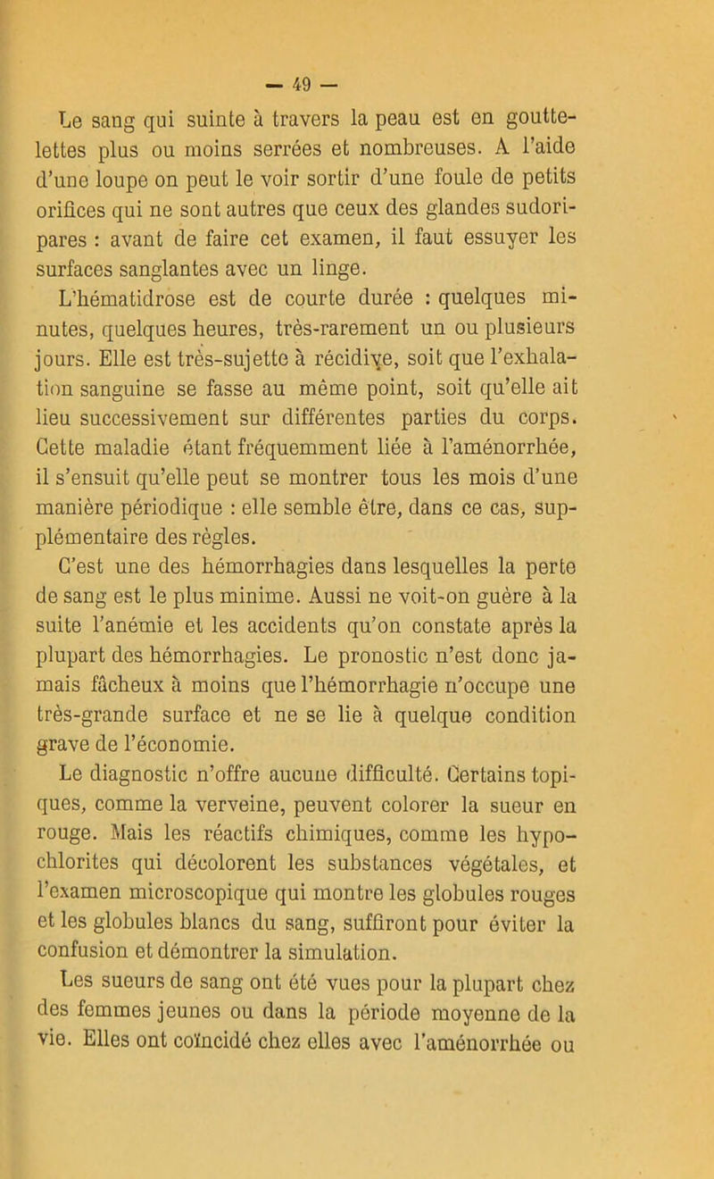 Le sang qui suinte à travers la peau est en goutte- lettes plus ou moins serrées et nombreuses. A l’aide d’une loupe on peut le voir sortir d’une foule de petits orifices qui ne sont autres que ceux des glandes sudori- pares : avant de faire cet examen, il faut essuyer les surfaces sanglantes avec un linge. L’hématidrose est de courte durée : quelques mi- nutes, quelques heures, très-rarement un ou plusieurs jours. Elle est très-sujette à récidive, soit que l’exhala- tion sanguine se fasse au même point, soit qu’elle ait lieu successivement sur différentes parties du corps. Cette maladie étant fréquemment liée à l’aménorrhée, il s’ensuit qu’elle peut se montrer tous les mois d’une manière périodique : elle semble être, dans ce cas, sup- plémentaire des règles. C’est une des hémorrhagies dans lesquelles la perte de sang est le plus minime. Aussi ne voit-on guère à la suite l’anémie et les accidents qu’on constate après la plupart des hémorrhagies. Le pronostic n’est donc ja- mais fâcheux à moins que l’hémorrhagie n’occupe une très-grande surface et ne se lie à quelque condition grave de l’économie. Le diagnostic n’offre aucune difficulté. Certains topi- ques, comme la verveine, peuvent colorer la sueur en rouge. Mais les réactifs chimiques, comme les hypo- chlorites qui décolorent les substances végétales, et l’examen microscopique qui montre les globules rouges et les globules blancs du sang, suffiront pour éviter la confusion et démontrer la simulation. Les sueurs de sang ont été vues pour la plupart chez des femmes jeunes ou dans la période moyenne de la vie. Elles ont coïncidé chez elles avec l'aménorrhée ou