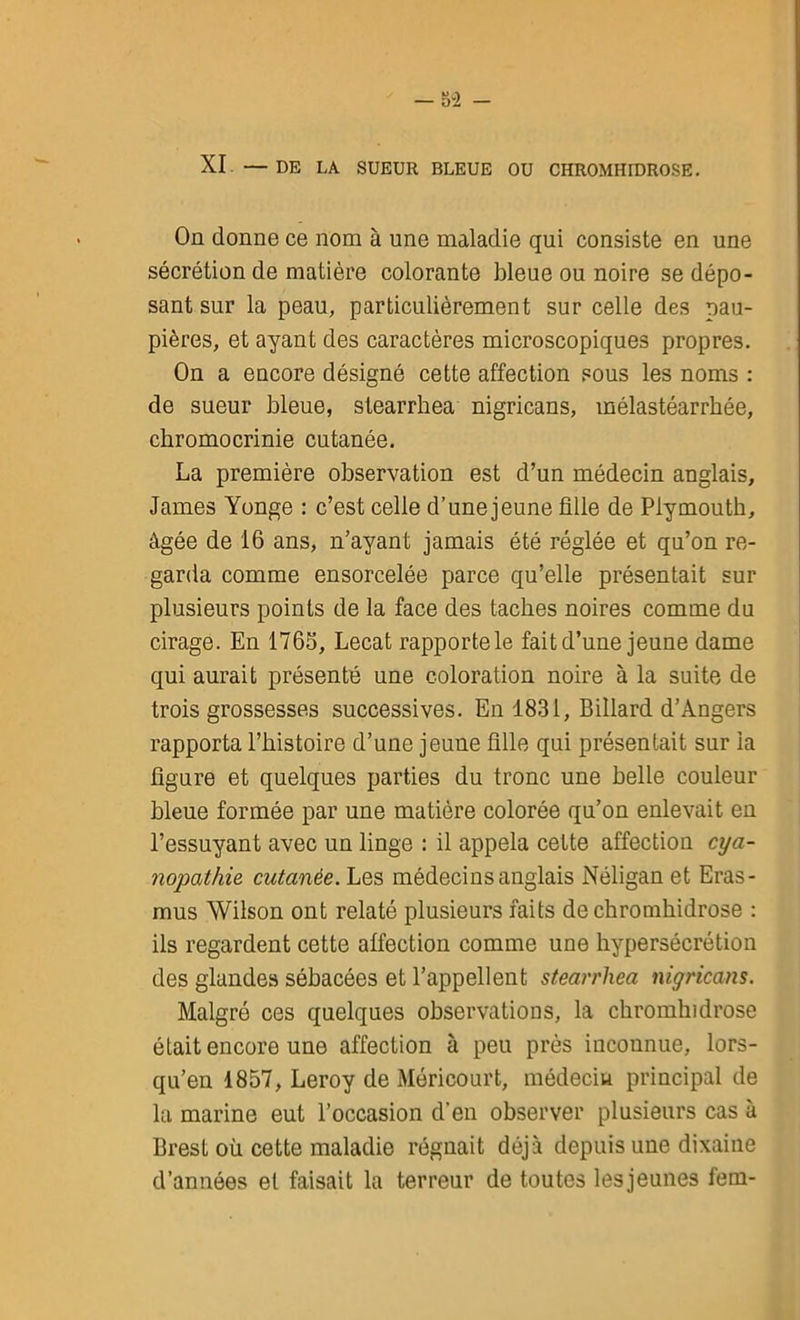 - ov2 - XI —DE LA SUEUR BLEUE OU CHROMHIDROSE. On donne ce nom à une maladie qui consiste en une sécrétion de matière colorante bleue ou noire se dépo- sant sur la peau, particulièrement sur celle des pau- pières, et ayant des caractères microscopiques propres. On a encore désigné cette affection sous les noms : de sueur bleue, stearrhea nigricans, mélastéarrhée, chromocrinie cutanée. La première observation est d’un médecin anglais, James Yonge : c’est celle d’une jeune fille de Plymouth, âgée de 16 ans, n’ayant jamais été réglée et qu’on re- garda comme ensorcelée parce qu’elle présentait sur plusieurs points de la face des taches noires comme du cirage. En 1765, Lecat rapporte le fait d’une jeune dame qui aurait présenté une coloration noire à la suite de trois grossesses successives. En 1831, Billard d’Angers rapporta l’histoire d’une jeune fille qui présentait sur la figure et quelques parties du tronc une belle couleur bleue formée par une matière colorée qu’on enlevait en l’essuyant avec un linge : il appela cette affection cya- nopathie cutanée. Les médecins anglais Néligan et Eras- mus Wilson ont relaté plusieurs faits de chromhidrose : ils regardent cette affection comme une hypersécrétion des glandes sébacées et l’appellent stearrhea nigricans. Malgré ces quelques observations, la chromhidrose était encore une affection à peu près inconnue, lors- qu’en 1857, Leroy de Méricourt, médecin principal de la marine eut l’occasion d'en observer plusieurs cas à Brest où cette maladie régnait déjà depuis une dixaine d’années et faisait la terreur de toutes lesjeunes fem-