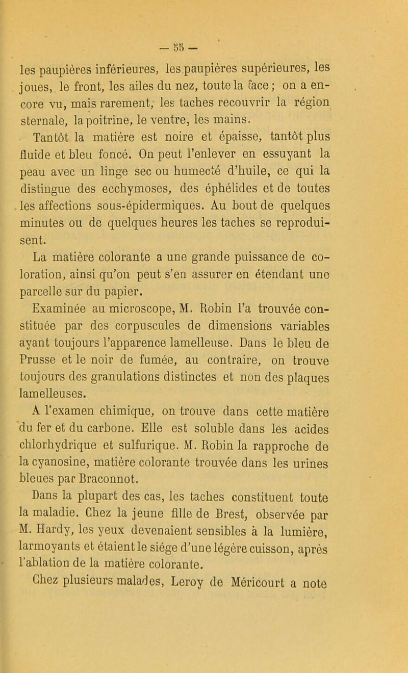 les paupières inférieures, les paupières supérieures, les joues, le front, les ailes du nez, toute la face ; on a en- core vu, mais rarement, les taches recouvrir la région sternale, la poitrine, le ventre, les mains. Tantôt la matière est noire et épaisse, tantôt plus fluide et bleu foncé. On peut l’enlever en essuyant la peau avec un linge sec ou humecté d’huile, ce qui la distingue des ecchymoses, des éphélides et de toutes les affections sous-épidermiques. Au bout de quelques minutes ou de quelques heures les taches se reprodui- sent. La matière colorante a une grande puissance de co- loration, ainsi qu’on peut s’en assurer en étendant une parcelle sur du papier. Examinée au microscope, M. Robin l’a trouvée con- stituée par des corpuscules de dimensions variables ayant toujours l’apparence lamelleuse. Dans le bleu de Prusse et le noir de fumée, au contraire, on trouve toujours des granulations distinctes et non des plaques lamelleuses. A l’examen chimique, on trouve dans cette matière du fer et du carbone. Elle est soluble dans les acides chlorhydrique et sulfurique. M. Robin la rapproche de la cyanosine, matière colorante trouvée dans les urines bleues par Rraconnot. Dans la plupart des cas, les taches constituent toute la maladie. Chez la jeune fille de Brest, observée par M. Hardy, les yeux devenaient sensibles à la lumière, larmoyants et étaient le siège d’une légère cuisson, après l’ablation de la matière colorante. Chez plusieurs malades, Leroy de Méricourt a note