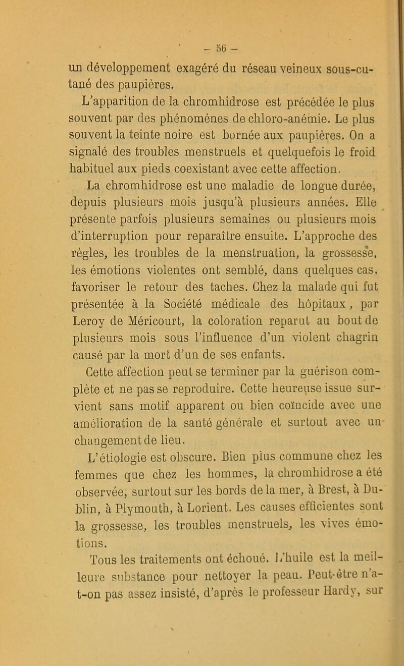 un développement exagéré du réseau veineux sous-cu- tané des paupières. L’apparition de la chromhidrose est précédée le plus souvent par des phénomènes de chloro-anémie. Le plus souvent la teinte noire est bornée aux paupières. On a signalé des troubles menstruels et quelquefois le froid habituel aux pieds coexistant avec cette affection. La chromhidrose est une maladie de longue durée, depuis plusieurs mois jusqu’à plusieurs années. Elle présente parfois plusieurs semaines ou plusieurs mois d’interruption pour reparaître ensuite. L’approche des règles, les troubles de la menstruation, la grossesse, les émotions violentes ont semblé, dans quelques cas, favoriser le retour des taches. Chez la malade qui fut présentée à la Société médicale des hôpitaux, par Leroy de Méricourt, la coloration reparut au bout de plusieurs mois sous l’influence d’un violent chagrin causé par la mort d’un de ses enfants. Cette affection peut se terminer par la guérison com- plète et ne passe reproduire. Cette heureuse issue sur- vient sans motif apparent ou bien coïncide avec une amélioration de la santé générale et surtout avec un changement de lieu. L’étiologie est obscure. Bien pius commune chez les femmes que chez les hommes, la chromhidrose a été observée, surtout sur les bords delà mer, à Brest, à Du- blin, à Plymouth, à Lorient. Les causes efficientes sont la grossesse, les troubles menstruels, les vives émo- tions. Tous les traitements ont échoué. L’huile est la meil- leure substance pour nettoyer la peau. Peut-être n’a- t-on pas assez insisté, d’après le professeur Hardy, sur