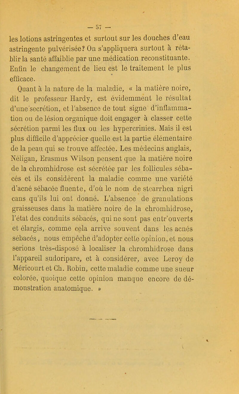 les lotions astringentes et surtout sur les douches d’eau astringente pulvérisée? On s’appliquera surtout à réta- blir la santé affaiblie par une médication reconstituante. Enfin le changement de lieu est le traitement le plus ♦ efficace. Quant à la nature de la maladie, « la matière noire, dit le professeur Hardy, est évidemment le résultat d’une secrétion, et l’absence de tout signe d’inflamma- tion ou de lésion organique doit engager à classer cette sécrétion parmi les flux ou les hypercrinies. Mais il est plus difficile d’apprécier quelle est la partie élémentaire de la peau qui se trouve affectée. Les médecins anglais, Néligan, Erasmus Wilson pensent que la matière noire de la chromhidrose est sécrétée par les follicules séba- cés et ils considèrent la maladie comme une variété d’acné sébacée fluente, d’où le nom de stearrhea nigri cans qu’ils lui ont donné. L’absence de granulations graisseuses dans la matière noire de la chromhidrose, l’état des conduits sébacés, qui ne sont pas entrouverts et élargis, comme cela arrive souvent dans les acnés sébacés, nous empêche d’adopter cette opinion, et nous serions très-disposé à localiser la chromhidrose dans l’appareil sudoripare, et à considérer, avec Leroy de Méricourtet Ch. Robin, cette maladie comme une sueur colorée, quoique cette opinion manque encore de dé- monstration anatomique. »