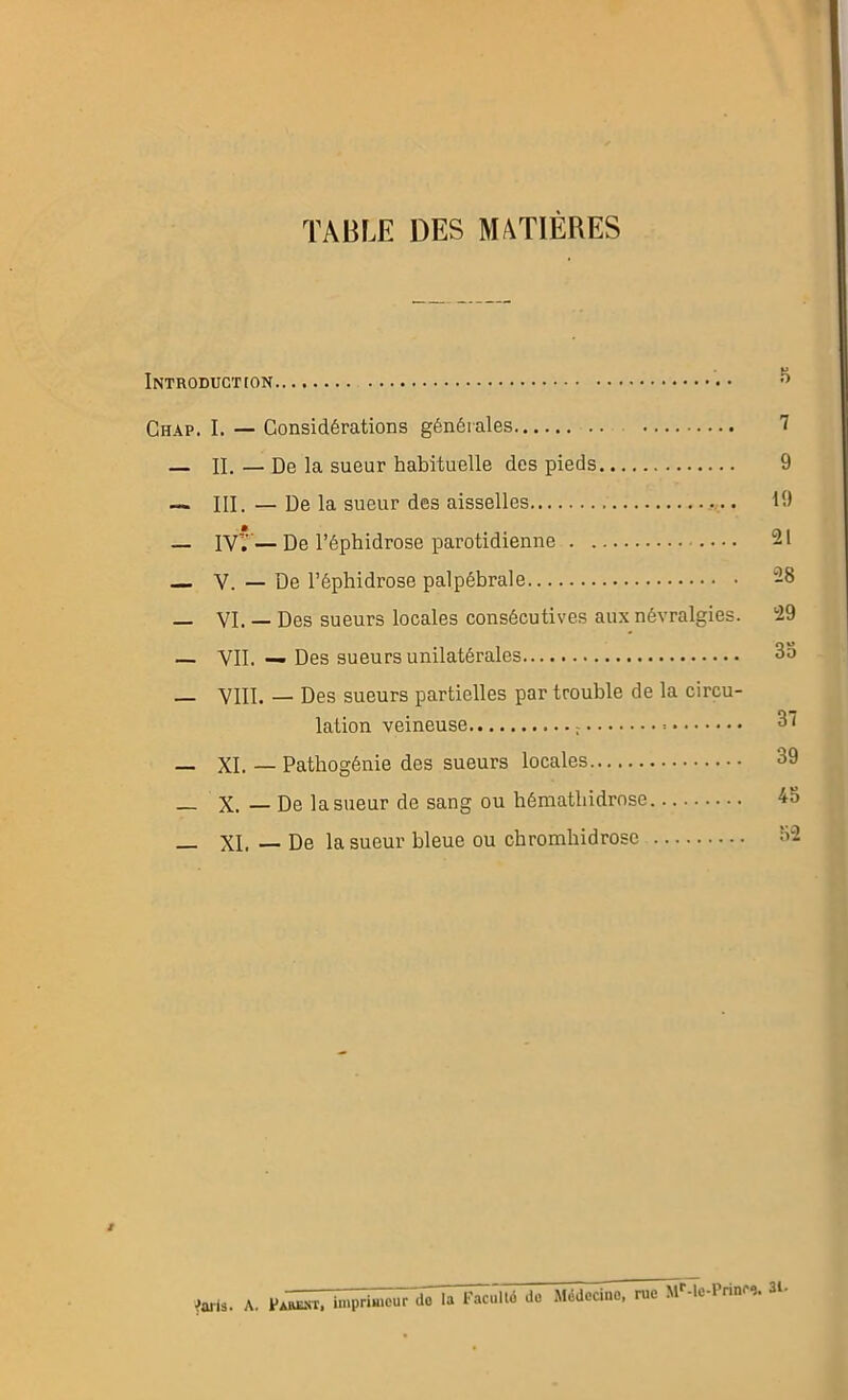 TABLE DES MATIÈRES Introduction 5 Chap. I. — Considérations générales 1 — II. — De la sueur habituelle des pieds 9 — III. — De la sueur des aisselles 19 — IV'.' — De l’éphidrose parotidienne 21 V. — De l’éphidrose palpébrale 28 _ vi. — Des sueurs locales consécutives aux névralgies. 29 — Vil. — Des sueurs unilatérales 35 _ VIII. — Des sueurs partielles par trouble de la circu- lation veineuse 37 _ XI. — Pathogénie des sueurs locales 39 _ X. — De la sueur de sang ou hémathidrnse 45 — XI. — De la sueur bleue ou chromhidrose 52 i taris. A. PAIŒ.ST, imprimeur do la Facultd do Médecine, rue Mr-le-Prinro. 31.