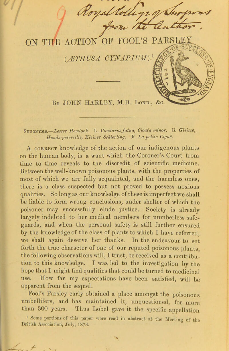 ON T ACTION OF FOOL’S (2ET1IUSA CYNAPIUM)} By JOHN HARLEY, M.D. Bond., &c. Synonyms.—Lesser Hemlock. L. Cicutaria fatua, Cicuta minor. G. Oleisse, Hunds-petersilie, Kleiner Sckierling. F. La petite Cigue. A correct knowledge of the action of our indigenous plants on the human body, is a want which the Coroner’s Court from time to time reveals to the discredit of scientific medicine. Between the well-known poisonous plants, with the properties of most of which we are fully acquainted, and the harmless ones, there is a class suspected but not proved to possess noxious qualities. So long as our knowledge of these is imperfect we shall be liable to form wrong conclusions, under shelter of which the poisoner may successfully elude justice. Society is already largely indebted to her medical members for numberless safe- guards, and when the personal safety is still further ensured by the knowledge of the class of plants to which I have referred, we shall again deserve her thanks. In the endeavour to set forth the true character of one of our reputed poisonous plants, the following observations will, I trust, be received as a contribu- tion to this knowledge. I was led to the investigation by the hope that I might find qualities that could be turned to medicinal use. How far my expectations have been satisfied, will be apparent from the sequel. Fool’s Parsley early obtained a place amongst the poisonous umbellifers, and has maintained it, unquestioned, for more than 300 years. Thus Lobcl gave it the specific appellation 1 Some portions of this paper were read in abstract at tlie Meeting of the British Association, July, 1873.