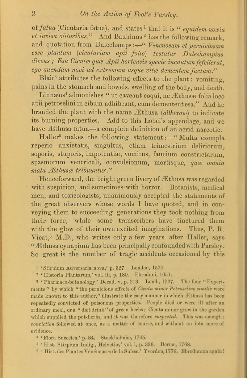 oifatua (Cicutaria fatua), and states1 that it is c< equidem noxia et invisa olitoribus.” And Bauhinus 2 has the following remark, and quotation from Dalechamps Venenosam et perniciosam esse plantain (cicutariam apii folio) testatur Dalechampius clicens ; Esu Cicutce quae Apii hortensis specie incautum fefellerat, ego quendam novi ad extremum usque vitae dementem factum.” Blair3 attributes the following effects to the plant: vomiting, pains in the stomach and bowels, swelling of the body, and death. Linnseus4 admonishes “ ut caveant coqui, ne iEthusae folia loco apii petroselini in cibum adhibeant, cum demententesa.” And he branded the plant with the name iEthusa [aWvocno) to indicate its burning properties. Add to this Lobel’s appendage, and we have iEthusa fatua—a complete definition of an acrid narcotic. Haller5 makes the following statement:—“Multa exempla reperio anxietatis, singultus, etiam trimestrium deliriorum, soporis, stuporis, impotentise, vomitus, faucium constrictarum, spasmorum ventriculi, convulsionum, mortisque, quce omnia mala Ahthusce tribuuntur.” Henceforward, the bright green livery of iEthusa was regarded with suspicion, and sometimes with horror. Botanists, medical men, and toxicologists, unanimously accepted the statements of the great observers whose words I have quoted, and in con- veying them to succeeding generations they took nothing from their force, while some transcribers have tinctured them with the glow of their own excited imaginations. Thus, P. R Vicat,6 M.D., who writes only a few years after Haller, says “iEthusa cynapium has been principally confounded with Parsley. So great is the number of tragic accidents occasioned by this 1 ‘ Stirpium Adversaria nova,’ p. 327. London, 1570. 2 ‘ Historia Plantarum,’ vol. iii, p. 180. Ebroduni, 1651. 3 ‘ Pliarmaco-botanology,’ Decad. v, p. 213. Lond., 1727. The four “Experi- ments” by which “the pernicious effects of Cicula minor PetroseUno similis were made known to this author,” illustrate the easy manner in which iEthusa has been repeatedly convicted of poisonous properties. People died or were ill after an ordinary meal, or a “ diet drink ” of green herbs; Cicuta minor grew in the garden which supplied the pot-herbs, and it was therefore suspected. This was enough ; conviction followed at once, as a matter of course, and without an iota more of evidence. •' ‘ Flora Sueccica,’ p. 84. Stockholmice, 1745. 5 ‘Hist. Stirpium Indig., Helvetia?,’ vol. i, p. 336. Bernw, 1768. 6 ‘ Hist, dcs Plantes Veneneuscs de la Suisse.’ Yvcrdon,1776. Ebrodunum agaiu!
