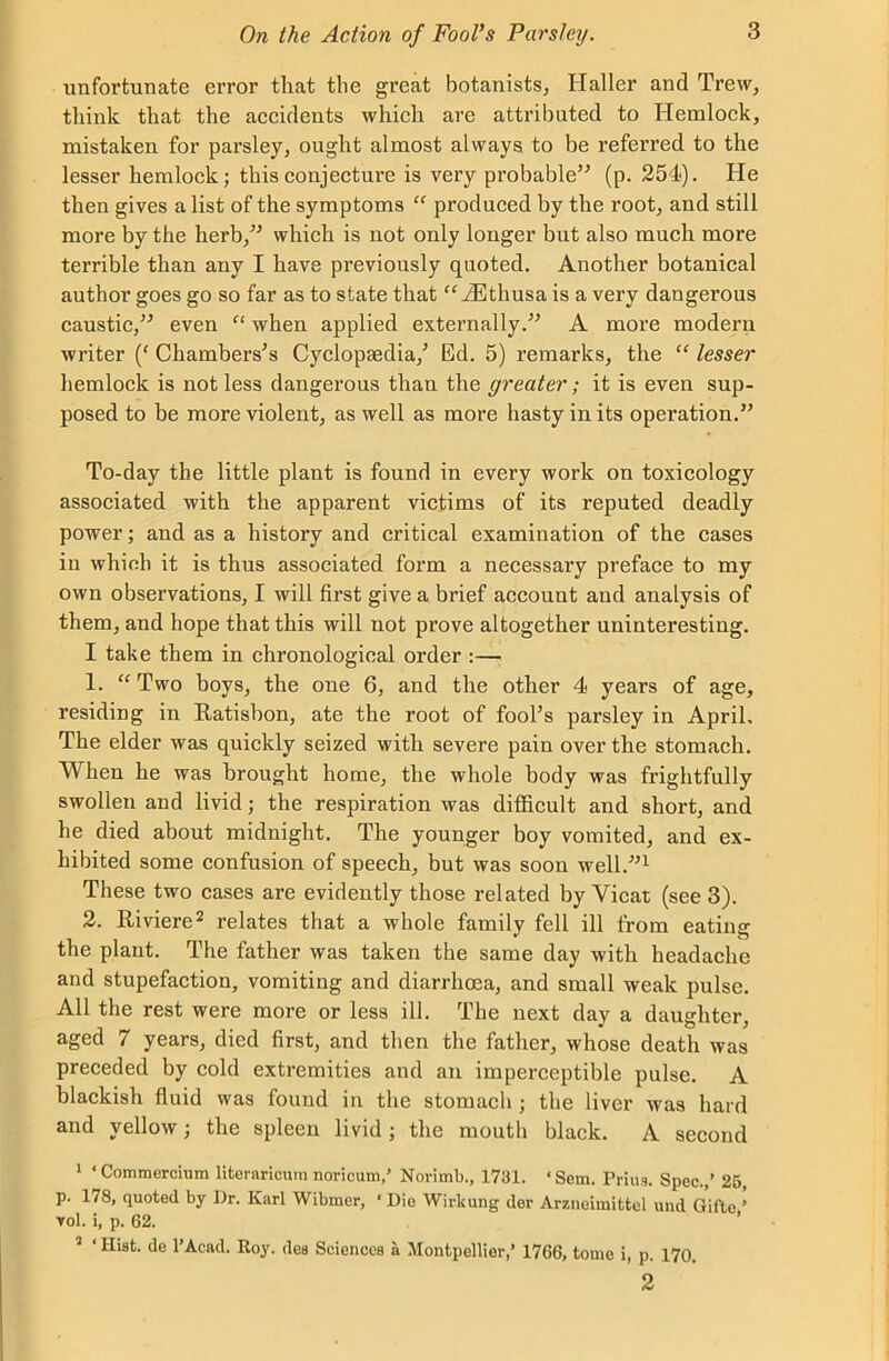 unfortunate error tliat the great botanists, Haller and Trew, think that the accidents which are attributed to Hemlock, mistaken for parsley, ought almost always to be referred to the lesser hemlock; this conjecture is very probable” (p. 254). He then gives a list of the symptoms “ produced by the root, and still more by the herb,” which is not only longer but also much more terrible than any I have previously quoted. Another botanical author goes go so far as to state that “iEthusa is a very dangerous caustic,” even “ when applied externally.” A more modern writer (* Chambers's Cyclopaedia/ Ed. 5) remarks, the “ lesser hemlock is not less dangerous than the greater; it is even sup- posed to be more violent, as well as more hasty in its operation.” To-day the little plant is found in every work on toxicology associated with the apparent victims of its reputed deadly power; and as a history and critical examination of the cases in which it is thus associated form a necessary preface to my own observations, I will first give a brief account and analysis of them, and hope that this will not prove altogether uninteresting. I take them in chronological order :— 1. “Two boys, the one 6, and the other 4 years of age, residing in Ratisbon, ate the root of fool’s parsley in April, The elder was quickly seized with severe pain over the stomach. When he was brought home, the whole body was frightfully swollen and livid; the respiration was difficult and short, and he died about midnight. The younger boy vomited, and ex- hibited some confusion of speech, but was soon well.”1 These two cases are evidently those related by Yicat (see 3). 2. Riviere2 relates that a whole family fell ill from eating the plant. The father was taken the same day with headache and stupefaction, vomiting and diarrhoea, and small weak pulse. All the rest were more or less ill. The next day a daughter, aged 7 years, died first, and then the father, whose death was preceded by cold extremities and an imperceptible pulse. A blackish fluid was found in the stomach ; the liver was hard and yellow; the spleen livid ; the mouth black. A second 1 ‘Commcrcium literaricum noricum,’ Norimb., 1731. ‘ Sem. Prius. Spec.,’ 25, p. 178, quoted by ])r. Karl Wibmer, * Die Wirkung der Arzneimittel und Gifte ’ vol. i, p. 62. 2 ‘ Hist, de l’Acad. Roy. des Sciences a Montpellier,’ 1766, tome i, p. 170. 2