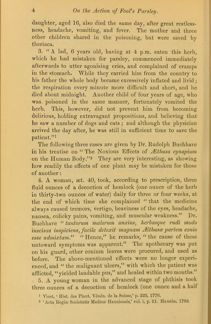 daughter, aged 16, also died the same day, after great restless- ness, headache, vomiting, and fever. The mother and three other children shared in the poisoning, but were saved by theriaca. 3. “ A lad, 6 years old, having at 4 p.m. eaten this herb, which he had mistaken for parsley, commenced immediately afterwards to utter agonising cries, and complained of cramps in the stomach. While they carried him from the country to his father the whole body became excessively inflated and livid; the respiration every minute more difficult and short, and he died about midnight. Another child of four years of age, who was poisoned in the same manner, fortunately vomited the herb. This, however, did not prevent him from becoming delirious, holding extravagant propositions, and believing that he saw a number of dogs and cats ; and although the physician arrived the day after, he was still in sufficient time to save the patient.”1 The following three cases are given by Dr. Rudolph Buchhave in his treatise on “ The Noxious Effects of JEthusa cynapium on the Human Body.”2 They are very interesting, as showing how readily the effects of one plant may be mistaken for those of another: 4. A woman, set. 40, took, according to prescription, three fluid ounces of a decoction of hemlock (one ounce of the herb in thirty-two ounces of water) daily for three or four weeks, at the end of which time she complained “ that the medicine always caused tremors, vertigo, heaviness of the eyes, headache, nausea, colicky pains, vomiting, and muscular -weakness.” Dr. Buchhave “ tantorum malorum anxius, herbasque nidi niodo inscisas inspiciens, facile detexit magnam JEthusce partem conio esse admixtam.” “ Hence,” he remarks, “ the cause of these untoward symptoms was apparent.” The apothecary was put on his guard, other conium leaves were procured, and used as before. The above-mentioned effects were no longer experi- enced, and “ the malignant ulcers,” with which the patient was afflicted, “yielded laudable pus,” and healed within two months.” 5. A young woman in the advanced stage of phthisis took three ounces of a decoction of hemlock (one ounce and a half 1 Vicnt, ‘ Hist, dcs Plant. Vdndn. (le la Suisse,’ p. 225, 1776. 2 ‘Acta Regia; Societatis Medico; Haunieusis,’ vol. i, p. 51. Haunia;, 1783.