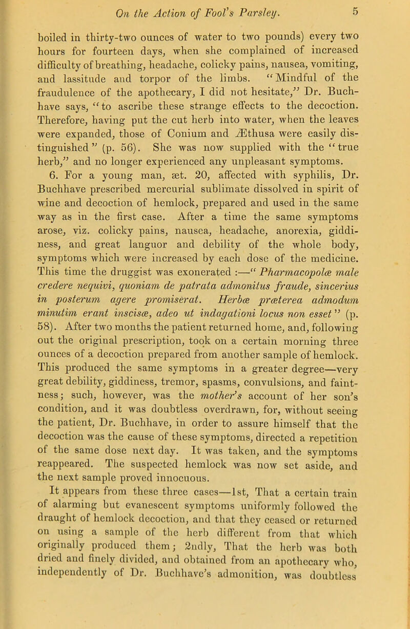 boiled in thirty-two ounces of water to two pounds) every two hours for fourteen days, when she complained of increased difficulty of breathing, headache, colicky pains, nausea, vomiting, and lassitude and torpor of the limbs. “Mindful of the fraudulence of the apothecary, I did not hesitate,” Dr. Buch- have says, “to ascribe these strange effects to the decoction. Therefore, having put the cut herb into water, when the leaves were expanded, those of Conium and iEthusa were easily dis- tinguished ” (p. 56). She was now supplied with the “true herb,” and no longer experienced any unpleasant symptoms. 6. For a young man, set. 20, affected with syphilis, Dr. Buchhave prescribed mercurial sublimate dissolved in spirit of wine and decoction of hemlock, prepared and used in the same way as in the first case. After a time the same symptoms arose, viz. colicky pains, nausea, headache, anorexia, giddi- ness, and great languor and debility of the whole body, symptoms which were increased by each dose of the medicine. This time the druggist was exonerated :—“ Pharmacopolce male credere nequivi, quoniam de patrata admonitus fraude, sincerius in posterum agere promiserat. Herbce prceterea admodum minutim erant inscisce, adeo ut indagationi locus non esset ” (p. 58). After two months the patient returned home, and, following out the original prescription, took on a certain morning three ounces of a decoction prepared from another sample of hemlock. This produced the same symptoms in a greater degree—very great debility, giddiness, tremor, spasms, convulsions, and faint- ness ; such, however, was the mother’s account of her son's condition, and it was doubtless overdrawn, for, without seeing the patient, Dr. Buchhave, in order to assure himself that the decoction was the cause of these symptoms, directed a repetition of the same dose next day. It was taken, and the symptoms reappeared. The suspected hemlock was now set aside, and the next sample proved innocuous. It appears from these three cases—1st, That a certain train of alarming but evanescent symptoms uniformly followed the draught of hemlock decoction, and that they ceased or returned on using a sample of the herb different from that which originally produced them; 2ndly, That the herb was both dried and finely divided, and obtained from an apothecary who, independently of Dr. Buclihave's admonition, was doubtless