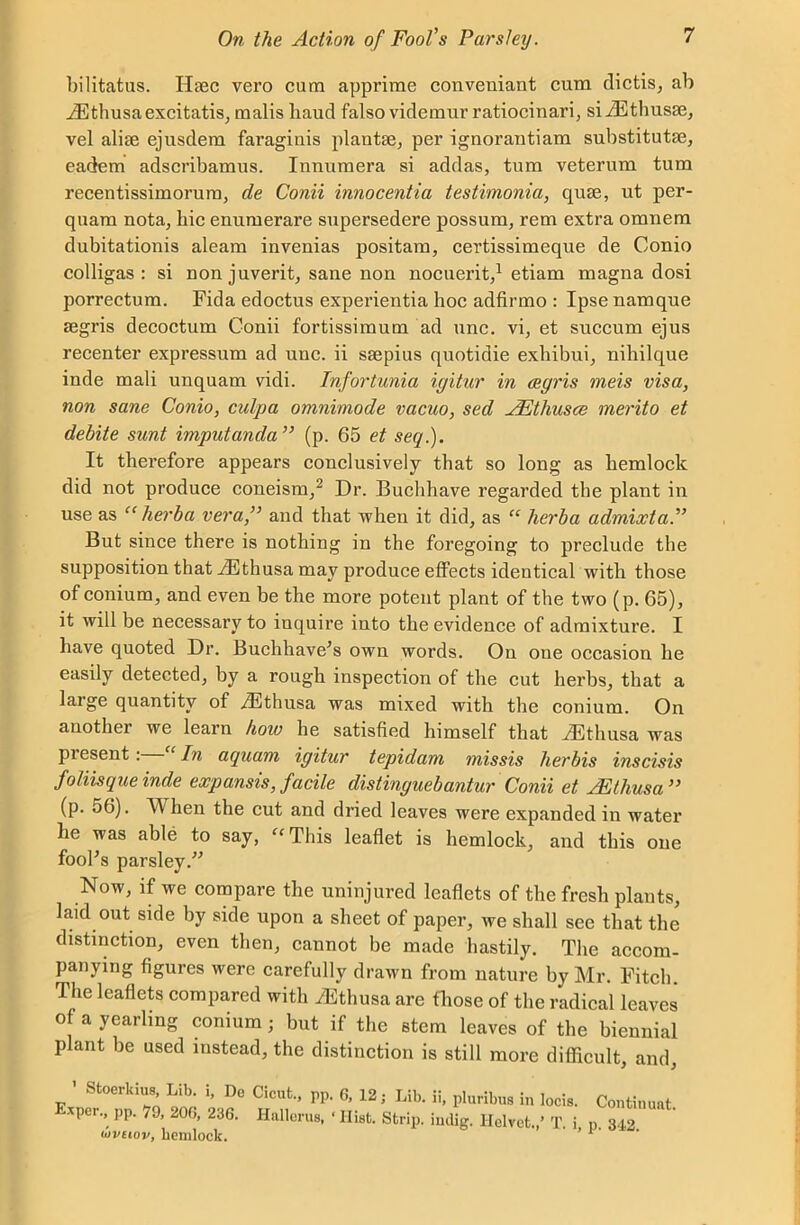 bilitatus. Iltec vero cum apprime conveuiant cum dictis, ab iEthusaexcitatis, malis baud falso videmur ratiocinari, siiEthusaj, vel alise ejusdem faraginis plautse, per ignorantiam substitute, eadem adscribamus. Innumera si addas, turn veterum turn recentissimorum, de Conii innocentia testimonia, que, ut per- quam nota, bic enumerare supersedere possum, rem extra omnem dubitationis aleam invenias positam, certissimeque de Conio colligas : si non juverit, sane non nocuerit,1 etiam magna dosi porrectum. Fida edoctus experientia hoc adfirmo : Ipse namque segris decoctum Conii fortissimum ad unc. vi, et succum ejus recenter expressum ad unc. ii ssepius quotidie exbibui, nihilque inde mali unquam vidi. Infortuma igitur in cegris meis visa, non sane Conio, culpa omnimode vacuo, sed JEthusce merito et debite sunt imputanda ” (p. 65 et seq.). It therefore appears conclusively that so long as hemlock did not produce coneism,2 Dr. Buchhave regarded the plant in use as “ herb a vera,” and that when it did, as “ herba admixta.” But since there is nothing in the foregoing to preclude the supposition that iEthusa may produce effects identical with those of conium, and even be the more potent plant of the two (p. 65), it will be necessary to inquire into the evidence of admixture. I have quoted Dr. Buchhave’s own words. On one occasion he easily detected, by a rough inspection of the cut herbs, that a large quantity of yFthusa was mixed with the conium. On another we learn hoiv he satisfied himself that JUthusa was piesent: ‘In aquam igitur tepidam missis herbis inscisis foliisque inde exp ansis, facile distinguebantur Conii et JEthusa” (p. 56). YV hen the cut and dried leaves were expanded in water he was able to say, “This leaflet is hemlock, and this one fool’s parsley.” Now, if we compare the uninjured leaflets of the fresh plants, laid out side by side upon a sheet of paper, we shall see that the distinction, even then, cannot be made hastily. The accom- panying figures were carefully drawn from nature by Mr. Fitch The leaflets compared with iEthusa are those of the radical leaves o a yearling conium; but if the stem leaves of the biennial plant be used instead, the distinction is still more difficult, and ’ Stoerkius, Lib. i, Do Cicut., pp. 6, 12; Lib. ii, pluribus in locis. xper., pp. 79, 200, 236. Hallorus, * Hist. Strip, indig. Iielvct.,’ T. i tovtiov, hemlock. Continuat. p. 342.