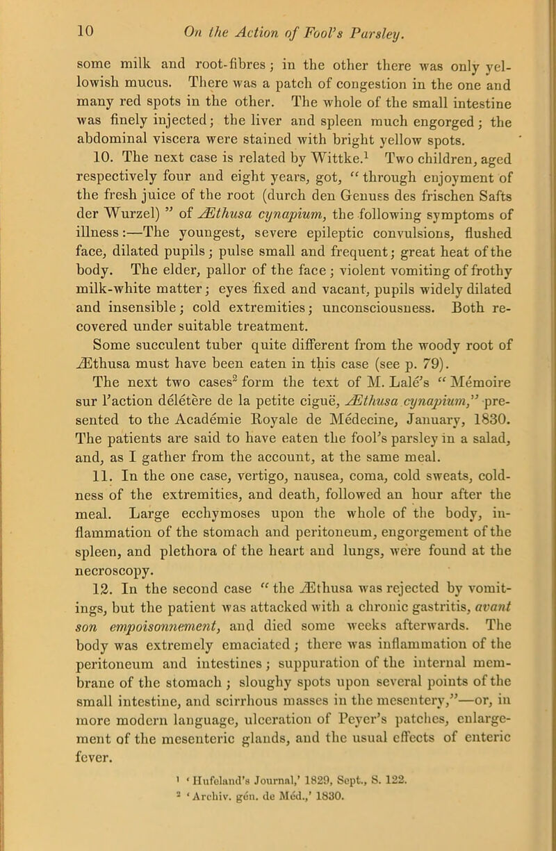 some milk and root-fibres; in the other there was only yel- lowish mucus. There was a patch of congestion in the one and many red spots in the other. The whole of the small intestine was finely injected; the liver and spleen much engorged ; the abdominal viscera were stained with bright yellow spots. 10. The next case is related by Wittke.1 Two children, aged respectively four and eight years, got, “ through enjoyment of the fresh juice of the root (durch den Genuss des frischen Safts der Wurzel) ” of JEthusa cynapium, the following symptoms of illness:—The youngest, severe epileptic convulsions, flushed face, dilated pupils; pulse small and frequent; great heat of the body. The elder, pallor of the face ; violent vomiting of frothy milk-white matter; eyes fixed and vacant, pupils widely dilated and insensible; cold extremities; unconsciousness. Both re- covered under suitable treatment. Some succulent tuber quite different from the woody root of iEthusa must have been eaten in this case (see p. 79). The next two cases2 form the text of M. Lale’s “ Memoire sur Faction deletere de la petite cigue, JEtliusa cynapium,” pre- sented to the Academie Royale de Medecine, January, 1830. The patients are said to have eaten the fooFs parsley in a salad, and, as I gather from the account, at the same meal. 11. In the one case, vertigo, nausea, coma, cold sweats, cold- ness of the extremities, and death, followed an hour after the meal. Large eccliymoses upon the whole of the body, in- flammation of the stomach and peritoneum, engorgement of the spleen, and plethora of the heart and lungs, were found at the necroscopy. 12. In the second case “ the iEtliusa was rejected by vomit- ings, but the patient was attacked with a chronic gastritis, avant son empoisonnement, and died some weeks afterwards. The body was extremely emaciated ; there was inflammation of the peritoneum and intestines; suppuration of the internal mem- brane of the stomach ; sloughy spots upon several points of the small intestine, and scirrhous masses in the mesentery,”—or, in more modern language, ulceration of Pcyei,5s patches, cnlai’ge- ment of the mesenteric glands, and the usual effects of enteric fever. 1 * Hufeland’s Journal,’ 1829, Sept., S. 122. a ‘ Arcliiv. gen. de Med.,’ 1830.