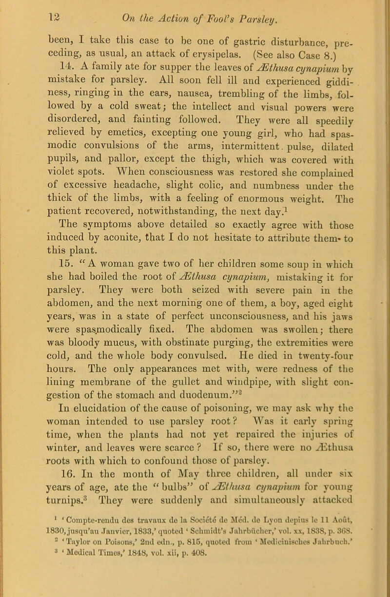 been, I take this case to be one of gastric disturbance, pre- ceding, as usual, an attack of erysipelas. (See also Case 8.) 14. A family ate for supper the leaves of JEthusa cynapium by mistake for parsley. All soon fell ill and experienced giddi- ness, ringing in the ears, nausea, trembling of the limbs, fol- lowed by a cold sweat; the intellect and visual powers were disordered, and fainting followed. They were all speedily relieved by emetics, excepting one young girl, who had spas- modic convulsions of the arms, intermittent. pulse, dilated pupils, and pallor, except the thigh, which was covered with violet spots. When consciousness was restored she complained of excessive headache, slight colic, and numbness under the thick of the limbs, with a feeling of enormous weight. The patient recovered, notwithstanding, the next day.1 The symptoms above detailed so exactly agree with those induced by aconite, that I do not hesitate to attribute them- to this plant. 15. “A woman gave two of her children some soup in which she had boiled the root of JEthusa cynapium, mistaking it for parsley. They were both seized with severe pain in the abdomen, and the next morning one of them, a boy, aged eight years, was in a state of perfect unconsciousness, and his jaws were spasmodically fixed. The abdomen was swollen; there was bloody mucus, with obstinate purging, the extremities were cold, and the whole body convulsed. He died in twenty-four hours. The only appearances met with, were redness of the lining membrane of the gullet and Avindpipe, with slight con- gestion of the stomach and duodenum.”3 In elucidation of the cause of poisoning, Ave may ask why the Avoman intended to use parsley root? Was it early spring time, when the plants had not yet repaired the injuries of Avinter, and leaves were scarce ? If so, there were no Hithusa roots Avith Avliich to confound those of parsley. 16. In the month of May three children, all under six years of age, ate the “ bulbs” of FEthusa cynapium for young turnips.3 They Avere suddenly and simultaneously attacked 1 * Compte-rcndu des travnux de la Societe de Med. de Lyon depius lc 11 Aout, 1830, jusqu’au Janvier, 1833,’ quoted ‘ Schmidt’s Jnhrbueher,’ vol. xx, 1838, p. 368. 2 ‘Taylor on Poisons,’ 2nd edn., p. 815, quoted from ‘ Medicinisches Jabrbucb.’ 3 ‘ Medical Times,’ 1848, vol. xii, p. 408.