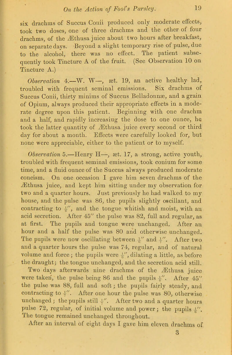 six drachms of Succus Conii produced only moderate effects, took two doses, one of three drachms and the other of four drachms, of the iEthusa juice about two hours after breakfast, on separate days. Beyond a slight temporary rise of pulse, due to the alcohol, there was no effect. The patient subse- quently took Tincture A of the fruit. (See Observation 10 on Tincture A.) Observation 4.—W. W—, set. 19, an active healthy lad, troubled with frequent seminal emissions. Six drachms of Succus Conii, thirty minims of Succus Belladonnse, and a grain of Opium, always produced their appropriate effects in a mode- rate degree upon this patient. Beginning with one drachm and a half, and rapidly increasing the dose to one ounce, he took the latter quantity of iEthusa juice every second or third day for about a month. Effects were carefully looked for, but none were appreciable, either to the patient or to myself. Observation 5.—Henry H—, set. 17, a strong, active youth, troubled with frequent seminal emissions, took conium for some time, and a fluid ounce of the Succus always produced moderate coneism. On one occasion I gave him seven drachms of the iEthusa juice, and kept him sitting under my observation for two and a quarter hours. Just previously he had walked to my house, and the pulse was 86, the pupils slightly oscillant, and contracting to and the tongue whitish and moist, with an acid secretion. After 45 the pulse was 82, full and regular, as at first. The pupils and tongue were unchanged. After an hour and a half the pulse was 80 and otherwise unchanged. The pupils were now oscillating between and After two and a quarter hours the pulse was 74, regular, and of natural volume and force; the pupils were -g, dilating a little, as before the draught; the tongue unchanged, and the secretion acid still. Two days afterwards nine drachms of the iEthusa juice were taken, the pulse being 86 and the pupils •£■. After 45 the pulse was 88, full and soft; the pupils fairly steady, and contracting to . After one hour the pulse was 80, otherwise unchanged ; the pupils still . After two and a quarter hours pulse 72, regular, of initial volume and power; the pupils The tongue remained unchanged throughout. After an interval of eight days I gave him eleven drachms of 3