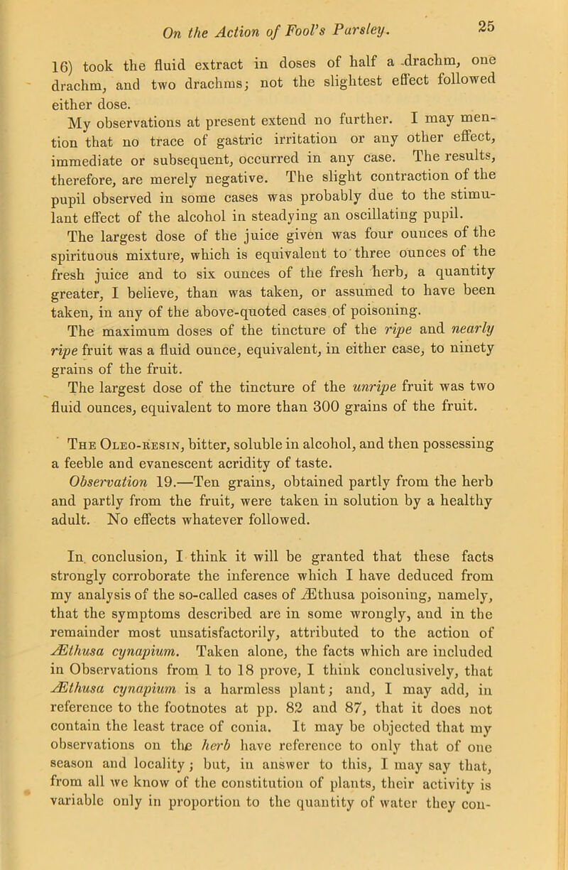 16) took the fluid extract in doses of half a -drachm, one drachm, and two drachms; not the slightest effect followed either dose. My observations at present extend no further. I may men- tion that no trace of gastric irritation or any other effect, immediate or subsequent, occurred in any case, flheiesults, therefore, are merely negative. The slight contraction of the pupil observed in some cases was probably due to the stimu- lant effect of the alcohol in steadying an oscillating pupil. The largest dose of the juice given was four ounces of the spirituous mixture, which is equivalent to three ounces of the fresh juice and to six ounces of the fresh herb, a quantity greater, I believe, than was taken, or assumed to have been taken, in any of the above-quoted cases of poisoning. The maximum doses of the tincture of the ripe and nearly ripe fruit was a fluid ounce, equivalent, in either case, to ninety grains of the fruit. The largest dose of the tincture of the unripe fruit was two fluid ounces, equivalent to more than 300 grains of the fruit. The Oleo-resin, bitter, soluble in alcohol, and then possessing a feeble and evanescent acridity of taste. Observation 19.—Ten grains, obtained partly from the herb and partly from the fruit, were taken in solution by a healthy adult. No effects whatever followed. In, conclusion, I think it will be granted that these facts strongly corroborate the inference which I have deduced from my analysis of the so-called cases of iEthusa poisoning, namely, that the symptoms described are in some wrongly, and in the remainder most unsatisfactorily, attributed to the action of AEthusa cynapium. Taken alone, the facts which are included in Observations from 1 to 18 prove, I think conclusively, that AEthusa cynapium is a harmless plant; and, I may add, in reference to the footnotes at pp. 82 and 87, that it does not contain the least trace of conia. It may be objected that my observations on tlie herb have reference to only that of one season and locality; but, in answer to this, I may say that, from all we know of the constitution of plants, their activity is variable only in proportion to the quantity of water they con-