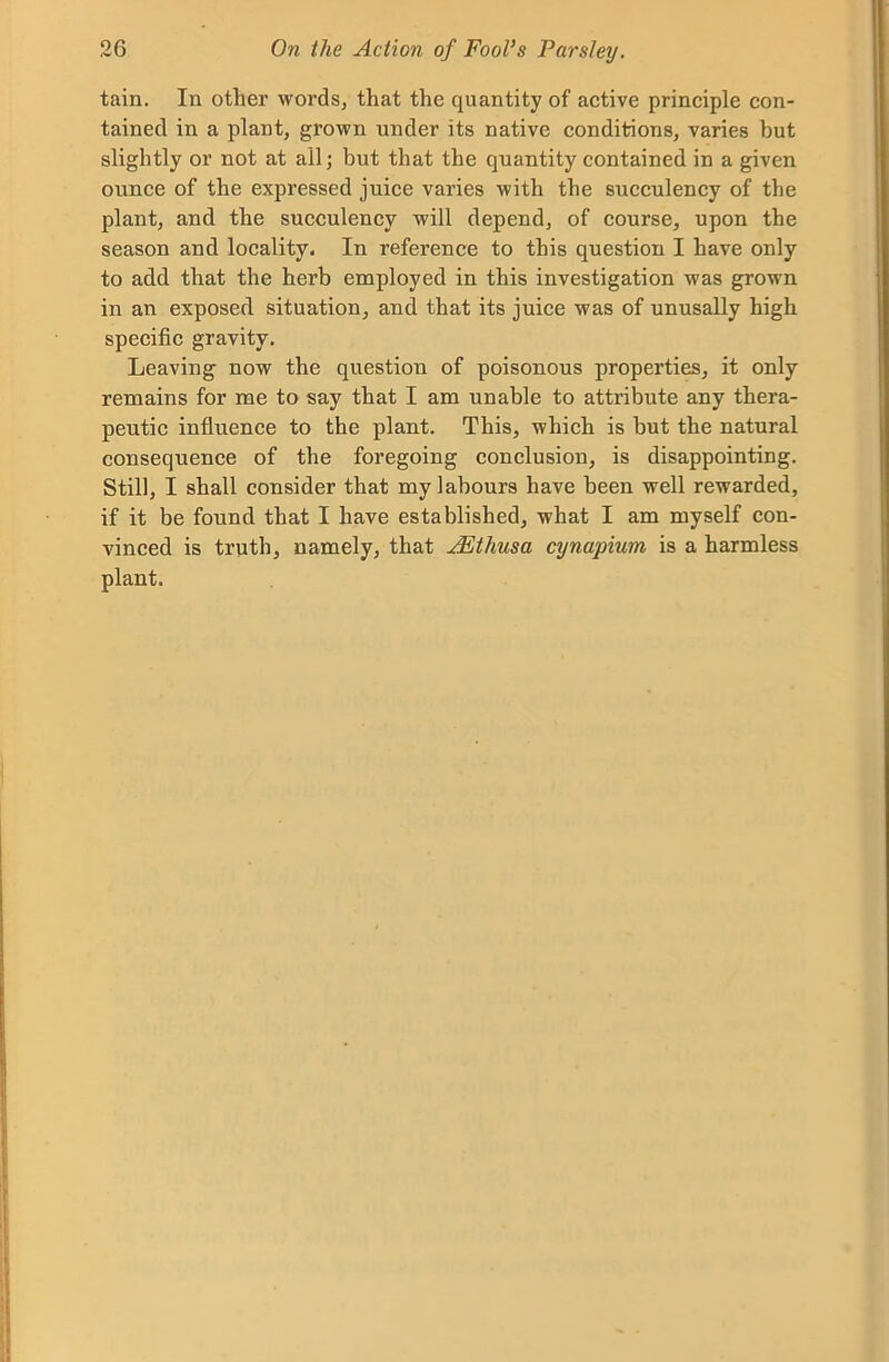 tain. In other words, that the quantity of active principle con- tained in a plant, grown under its native conditions, varies but slightly or not at all; but that the quantity contained in a given ounce of the expressed juice varies with the succulency of the plant, and the succulency will depend, of course, upon the season and locality. In reference to this question I have only to add that the herb employed in this investigation was grown in an exposed situation, and that its juice was of unusally high specific gravity. Leaving now the question of poisonous properties, it only remains for me to say that I am unable to attribute any thera- peutic influence to the plant. This, which is but the natural consequence of the foregoing conclusion, is disappointing. Still, I shall consider that my labours have been well rewarded, if it be found that I have established, what I am myself con- vinced is truth, namely, that JEthusa cynapium is a harmless plant.