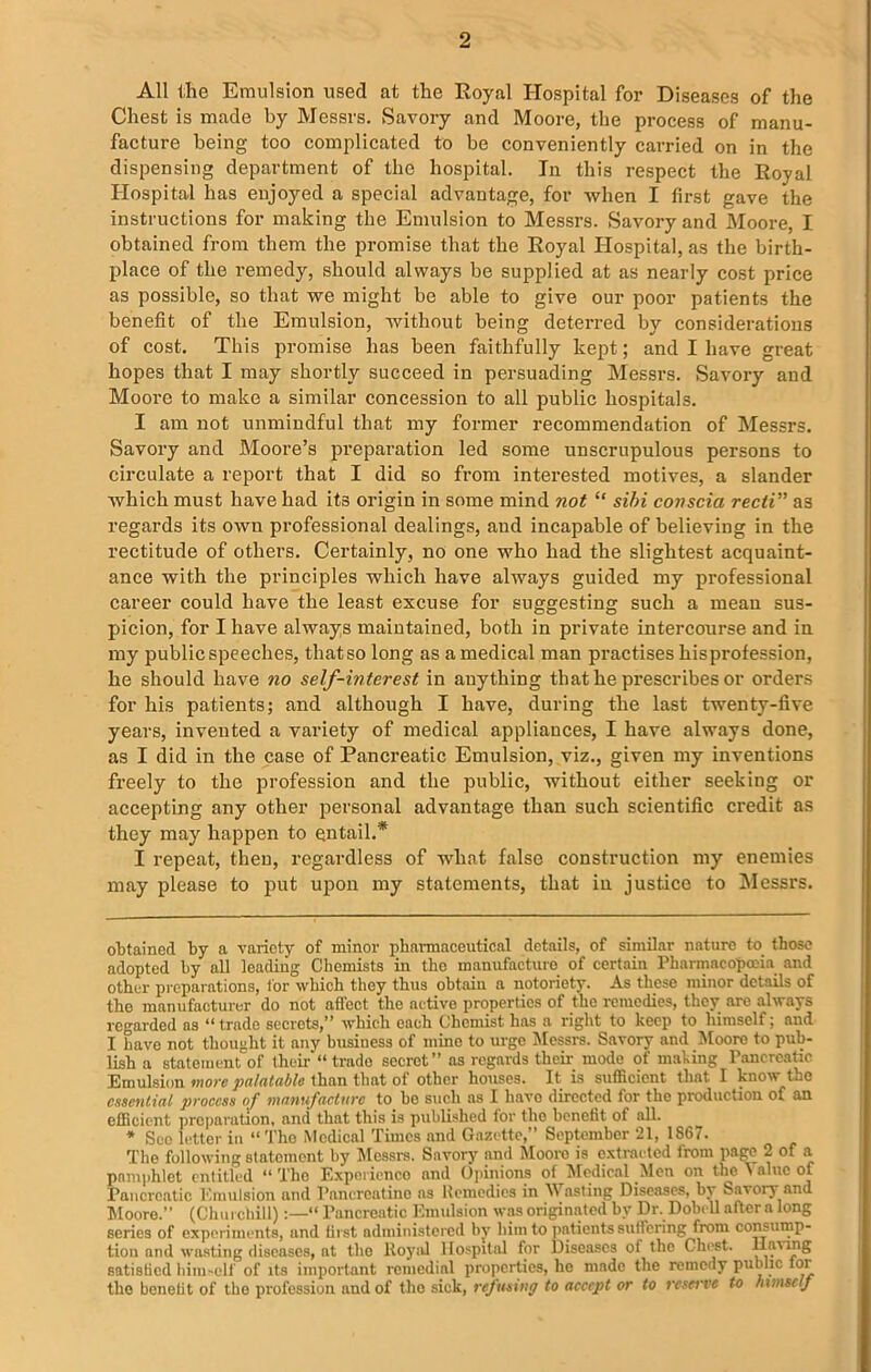 All the Emulsion used at the Royal Hospital for Diseases of the Chest is made by Messrs. Savory and Moore, the process of manu- facture being too complicated to he conveniently carried on in the dispensing department of the hospital. In this respect the Royal Hospital has enjoyed a special advantage, for when I first gave the instructions for making the Emulsion to Messrs. Savory and Moore, I obtained from them the promise that the Royal Hospital, as the birth- place of the remedy, should always be supplied at as nearly cost price as possible, so that we might be able to give our poor patients the benefit of the Emulsion, without being deterred by considerations of cost. This promise has been faithfully kept; and I have great hopes that I may shortly succeed in persuading Messrs. Savory and Moore to make a similar concession to all public hospitals. I am not unmindful that my former recommendation of Messrs. Savory and Moore’s preparation led some unscrupulous persons to circulate a report that I did so from interested motives, a slander which must have had its origin in some mind not “ sibi conscia recti''' as regards its own professional dealings, and incapable of believing in the rectitude of others. Certainly, no one who had the slightest acquaint- ance with the principles which have always guided my professional career could have the least excuse for suggesting such a mean sus- picion, for I have always maintained, both in private intercourse and in my public speeches, that so long as a medical man practises hisprofession, he should have no self-interest in anything that he prescribes or orders for his patients; and although I have, during the last twenty-five years, invented a variety of medical appliances, I have always done, as I did in the case of Pancreatic Emulsion, viz., given my inventions freely to the profession and the public, without either seeking or accepting any other personal advantage than such scientific credit as they may happen to entail.* * I repeat, then, regardless of what false construction my enemies may please to put upon my statements, that in justice to Messrs. obtained by a variety of minor pharmaceutical details, of similar nature to those adopted by all leading Chemists in tho manufacture of certain Pharmacopoeia and other preparations, tor which they thus obtain a notoriety. As these minor details of the manufacturer do not affect the active properties of the remedies, they are always regarded as “trade secrots,” which each Chemist has a right to keep to himself; and I have not thought it any business of mine to urge Messrs. Savory and Moore to pub- lish a statement of their “ trade secret” as regards their mode of making Pancreatic Emulsion more palatable than that of other houses. It is sufficient that I know the essential process of manufacture to he such as I have directed for the production of an efficient preparation, and that this is published tor tho benefit of all. * See letter in “Tho Medical Times and Gazette,” September 21, 1867. The following statement by Messrs. Savory and Moore is extracted from page 2 of a pnmphlet entitled “ The Experience and Opinions of Medical Men on the ^ nine of Pancreatic Emulsion and Pancreatine as Remedies in Wasting Diseases, by Savory and Moore.” (Churchill)“ Pancreatic Emulsion was originated by Dr. Dobell aftora long series of experiments, and first administered by him to patients suffering from consump- tion and wasting diseases, at tho Royal Hospital for Diseases of the Chest, llawng satisfied himself of its important remedial properties, he made the remedy public lor the bonelit of tho profession and of the sick, refusing to accept or to reserve to Inmse/f