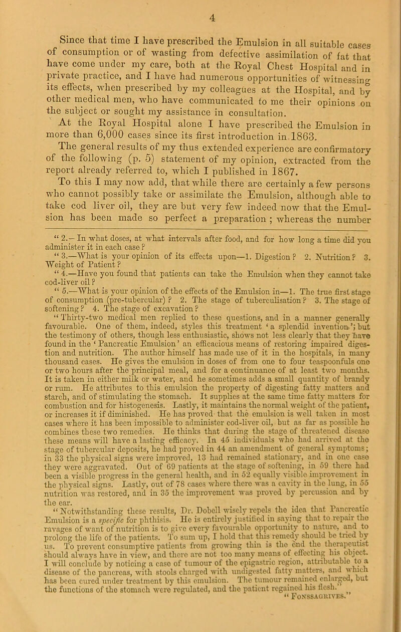 Since that time I have prescribed the Emulsion in all suitable cases of consumption or of wasting from defective assimilation of fat that have come under my care, both at the Royal Chest Hospital and in private practice, and I have had numerous opportunities of witnessing its effects, when prescribed by my colleagues at the Hospital, and by other medical men, who have communicated to me their opinions on the subject or sought my assistance in consultation. At the Royal Hospital alone I have prescribed the Emulsion in more than 6,000 cases since its first introduction in 1863. The general results of my thus extended experience are confirmatory of the following (p. 5) statement of my opinion, extracted from the report already referred to, which I published in 1867. To this I may now add, that while there are certainly a few persons who cannot possibly take or assimilate the Emulsion, although able to take cod liver oil, they are but very few indeed now that the Emul- sion has been made so perfect a preparation ; whereas the number “ 2.- In what doses, at what intervals after food, and for how long a time did you administer it in each case ? “3.—What is your opinion of its effects upon—1. Digestion? 2. Nutrition? 3. Weight of Patient ? “ 4.—Have you found that patients can take the Emulsion when they cannot take cod-liver oil ? “ 5.—What is your opinion of the effects of the Emulsion in—1. The true first stage of consumption (pre-tubercular) ? 2. The stage of tuberculisation ? 3. The stage of softening ? 4. The stage of excavation ? “ Thirty-two medical men replied to these questions, and in a manner generally favoiuable. One of them, indeed, styles this treatment ‘a splendid invention.’;hut the testimony of others, though less enthusiastic, shows not less clearly that they Mve found in the ‘ Pancreatic Emulsion ’ an efficacious means of restoring impaired diges- tion and nutrition. The author himself has made use of it in the hospitals, in many thousand cases. He gives the emulsion in doses of fr om one to four teaspoonfuls one or two hours after the principal meal, and for a continuance of at least two months. It is taken in either milk or water, and he sometimes adds a small quantity of brandy or rum. He attributes to this emulsion tho property of digesting fatty matters and starch, and of stimulating the stomach. It supplies at the same time fatty matters for combustion and for histogenesis. Lastly, it maintains the normal weight of the patient, or increases it if diminished. He has proved that the emulsion is well taken in most cases whore it has been impossible to administer cod-liver oil, but as far as possible he combines these two remedies. Ho thinks that during the stage of threatened diseaso these means will have a lasting efficacy. In 45 individuals who had arrived at tho stage of tubercular deposits, he had proved in 44 an amendment of general symptoms; in 33 tho physical signs were improved, 13 had remained stationary, and in one case they were aggravated. Out of G9 patients at tho stage of softening, in 59 there had been a visiblo progress in the general health, and in 52 equally visible improvement in the physical signs. Lastly, out of 78 cases where thero was a'cavity in the lung, in 55 nutrition was restored, anil in 35 the improvement was proved by percussion and by the ear. t “ Notwithstanding these results, Dr. Dobell wisely repels the idea that Pancreatic Emulsion is a spccijic for phthisis, He is entirely justified in saying that to repair tho ravages of want of nutrition is to give every favourable opportunity to nature, and to prolong tho life of the patients. To sum up, I hold that this remedy should be tried by us. To prevent consumptive patients from growing thin is tho end the therapeutist should always have in view, and thero arc not too many means of eflccting bis object. I will conclude by noticing a caso of tumour of the epigastric region, attributable to a disease of tho pancreas, with stools charged with undigested fatty matters, and which has been cured under treatment by this emulsion. The tumour remained enlarged, but the functions of tho stomach were regulated, and the patient regained liis flesh. “ Fonssagkives.