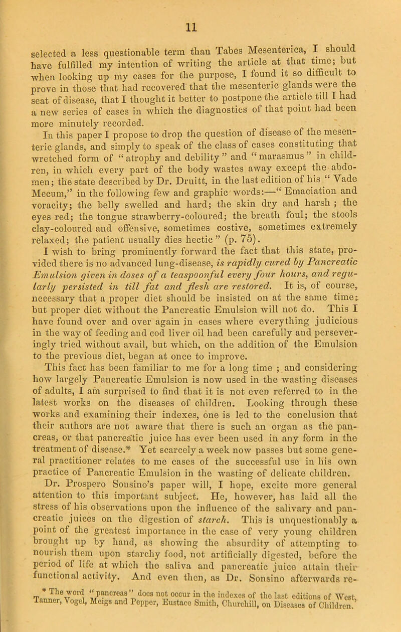 selected a less questionable term than Tabes Mesenterica, I should have fulfilled my intention of writing the article at that time; but when looking up my cases for the purpose, I found it so difficult to prove in those that had recovered that the mesenteric glands were the seat of disease, that I thought it better to postpone the article till I had a new series of cases in which the diagnostics of that point had been more minutely recorded. In this papei’ I propose to drop the question of disease of the mesen- teric glands, and simply to speak of the class of cases constituting that wretched form of “ atrophy and debility ” and “ marasmus in child- ren, in which every part of the body wastes away except the abdo- men; the state described by Dr. Druitt, in the last edition of his “ Vade Mecum,” in the following few and graphic words:—“ Emaciation and voracity; the belly swelled and hard; the skin dry and harsh ; the eyes red; the tongue strawberry-coloured; the breath foul; the stools clay-coloured and offensive, sometimes costive, sometimes extremely relaxed; the patient usually dies hectic” (p. 75). I wish to bring prominently forward the fact that this state, pro- vided there is no advanced lung-disease, is rapidly cured by Pancreatic Emulsion given in doses of a teaspoonful every four hours, and regu- larly persisted in till fat and flesh are restored. It is, of course, necessary that a proper diet should be insisted on at the same time;, but proper diet without the Pancreatic Emulsion will not do. This I have found over and over again in cases where everything judicious in the way of feeding and cod liver oil had been carefully and persever- ingly tried without avail, but which, on the addition of the Emulsion to the previous diet, began at once to improve. This fact has been familiar to me for a long time ; and considering how largely Pancreatic Emulsion is now used in the wasting diseases of adults, I am surprised to find that it is not even referred to in the latest works on the diseases of children. Looking through these works and examining their indexes, one is led to the conclusion that their authors are not aware that there is such an organ as the pan- creas, or that pancrea'tic juice has ever been used in any form in the treatment of disease.* Yet scarcely a week now passes but some gene- ral practitioner relates to me cases of the successful use in his own practice of Pancreatic Emulsion in the wasting of delicate children. Dr. Prospero Sousino’s paper will, I hope, excite more general attention to this important subject. lie, however, has laid all the stress of his observations upon the influence of the salivary and pan- creatic juices on the digestion of starch. This is unquestionably a point of the greatest importance in the case of very young children brought up by hand, as showing the absurdity of attempting to nourish them upon starchy food, not artificially digested, before the period of life at which tho saliva and pancreatic juice attain their functional activity. And even then, as Dr. Sonsino afterwards rc- A,p“ncrea® ” does no<; oocur >n Dig indexes of the last editions of West, Tanner, Vogel, Meigs and Pepper, Eustace Smith, Churchill, on Diseases of Children.