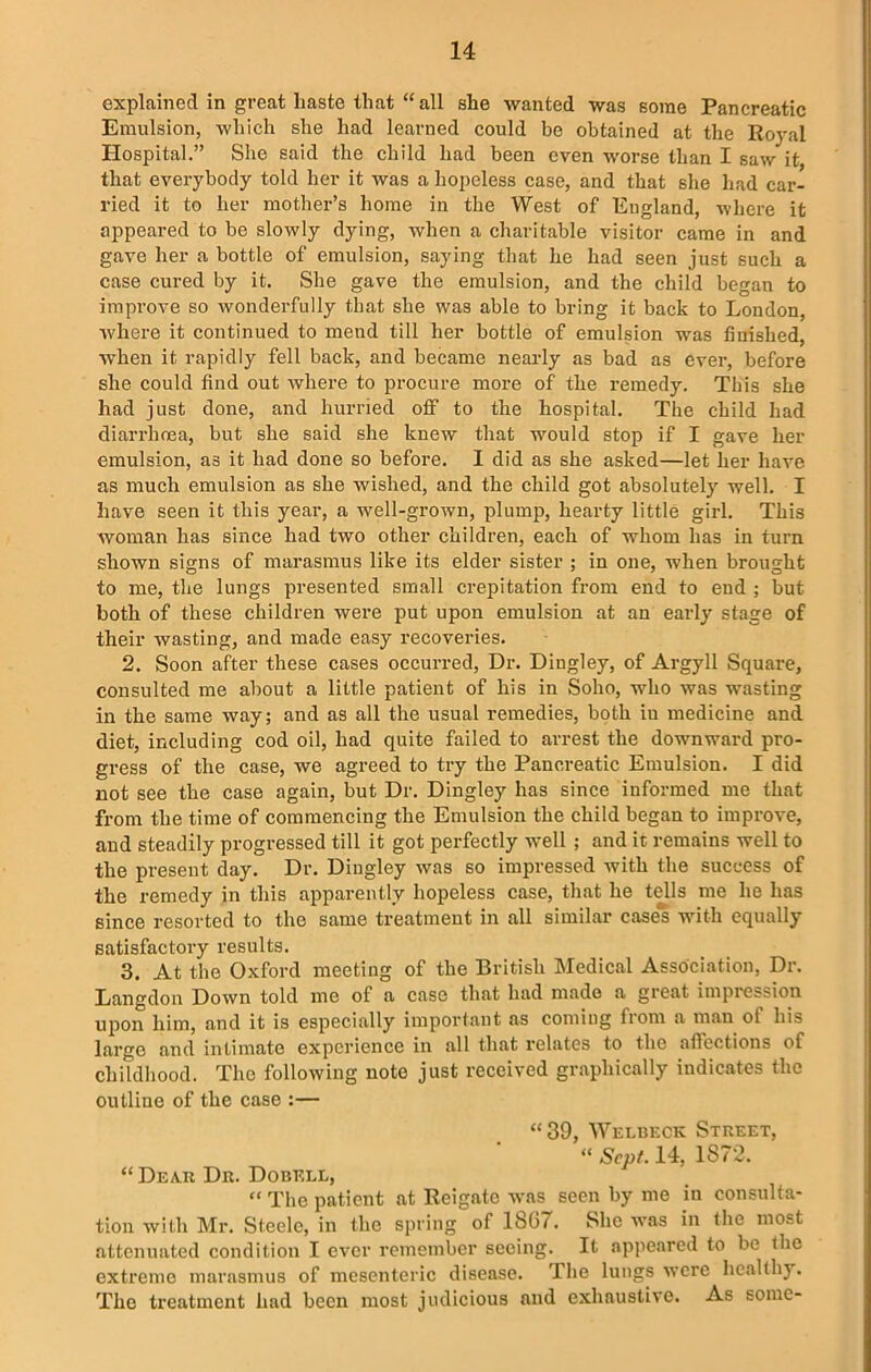 explained in great haste that “all she wanted was some Pancreatic Emulsion, which she had learned could be obtained at the Royal Hospital.” She said the child had been even worse than I saw it, that everybody told her it was a hopeless case, and that she had car- ried it to her mother’s home in the West of Eugland, where it appeared to be slowly dying, when a charitable visitor came in and gave her a bottle of emulsion, saying that he had seen just such a case cured by it. She gave the emulsion, and the child began to improve so wonderfully that she was able to bring it back to London, where it continued to mend till her bottle of emulsion was finished, when it rapidly fell back, and became nearly as bad as ever, before she could find out where to procure more of the remedy. This she had just done, and hurried off to the hospital. The child had diarrhoea, but she said she knew that would stop if I gave her emulsion, as it had done so before. I did as she asked—let her have as much emulsion as she wished, and the child got absolutely well. I have seen it this year, a well-grown, plump, hearty little girl. This woman has since had two other children, each of whom has in turn shown signs of marasmus like its elder sister ; in one, when brought to me, the lungs presented small crepitation from end to end ; but both of these children were put upon emulsion at an early stage of their wasting, and made easy recoveries. 2. Soon after these cases occurred, Dr. Diugley, of Argyll Square, consulted me about a little patient of his in Soho, who was wasting in the same way; and as all the usual remedies, both iu medicine and diet, including cod oil, had quite failed to arrest the downward pro- gress of the case, we agreed to try the Pancreatic Emulsion. I did not see the case again, but Dr. Dingley has since informed me that from the time of commencing the Emulsion the child began to improve, and steadily progressed till it got perfectly well ; and it remains well to the present day. Dr. Dingley was so impressed with the success of the remedy in this apparently hopeless case, that he tells me he has since resorted to the same treatment in all similar cases with equally satisfactory results. 3. At the Oxford meeting of the British Medical Association, Dr. Langdon Down told me of a case that had made a great impression upon him, and it is especially important as coming from a man of his large and intimate experience in all that relates to the affections of childhood. The following note just received graphically indicates the outline of the case :— “39, Welbeck Street, “ Scut. 14, 1872. “ Dear Dr. Dobell, “ The patient at Reigate was seen by me in consulta- tion with Mr. Steele, in the spring of 1807. She was in the most attenuated condition I ever remember seeing. It appeared to be the extreme marasmus of mesenteric disease. The lungs were healthy. The treatment had been most judicious and exhaustive. As some-