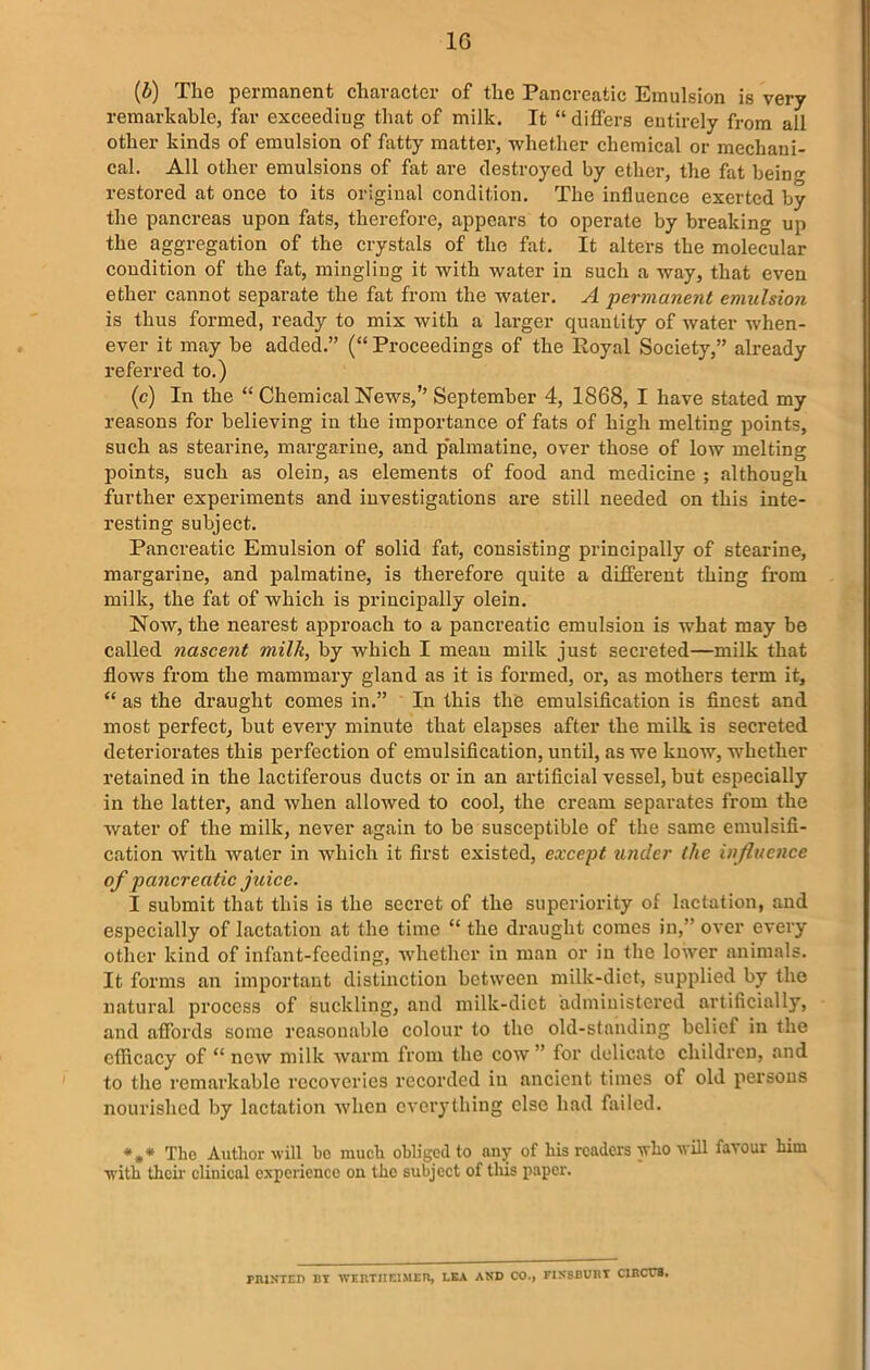 1G (&) The permanent character of the Pancreatic Emulsion is very remarkable, far exceeding that of milk. It “differs entirely from all other kinds of emulsion of fatty matter, whether chemical or mechani- cal. All other emulsions of fat are destroyed by ether, the fat being restored at once to its original condition. The influence exerted by the pancreas upon fats, therefore, appears to operate by breaking up the aggregation of the crystals of the fat. It alters the molecular condition of the fat, mingling it with water in such a way, that even ether cannot separate the fat from the wrater. A permanent emulsion is thus formed, ready to mix with a larger quantity of water when- ever it may be added.” (“ Proceedings of the Royal Society,” already referred to.) (c) In the “ Chemical News,’’ September 4, 1868, I have stated my reasons for believing in the importance of fats of high melting points, such as stearine, margarine, and palmatine, over those of low melting points, such as olein, as elements of food and medicine ; although further experiments and investigations are still needed on this inte- resting subject. Pancreatic Emulsion of solid fat, consisting principally of stearine, margarine, and palmatine, is therefore quite a different thing from milk, the fat of which is principally olein. Now, the nearest approach to a pancreatic emulsion is what may be called nascent milk, by which I mean milk just secreted—milk that flows from the mammary gland as it is formed, or, as mothers term it, “ as the draught comes in.” In this the emulsification is finest and most perfect, but every minute that elapses after the milk is secreted deteriorates this perfection of emulsification, until, as we know, whether retained in the lactiferous ducts or in an artificial vessel, but especially in the latter, and when allowed to cool, the cream separates from the water of the milk, never again to be susceptible of the same emulsifi- cation with water in which it first existed, except under (he influence of pancreatic juice. I submit that this is the secret of the superiority of lactation, and especially of lactation at the time “ the draught comes in,” over every other kind of infant-feeding, whether in man or in the lower animals. It forms an important distinction between milk-diet, supplied by the natural process of suckling, and milk-diet administered artificially, and affords some reasonable colour to the old-standing belief in the efficacy of “ new milk warm from the cow ” for delicate children, and to the remarkable recoveries recorded in ancient times of old persons nourished by lactation when everything else had failed. *,* The Author will ho much obliged to any of his readers who will favour him with their clinical experience on the subject of tins paper. PRINTED BY WERTHEIMER, LEA AND CO., FINSBURY CIRCUS.