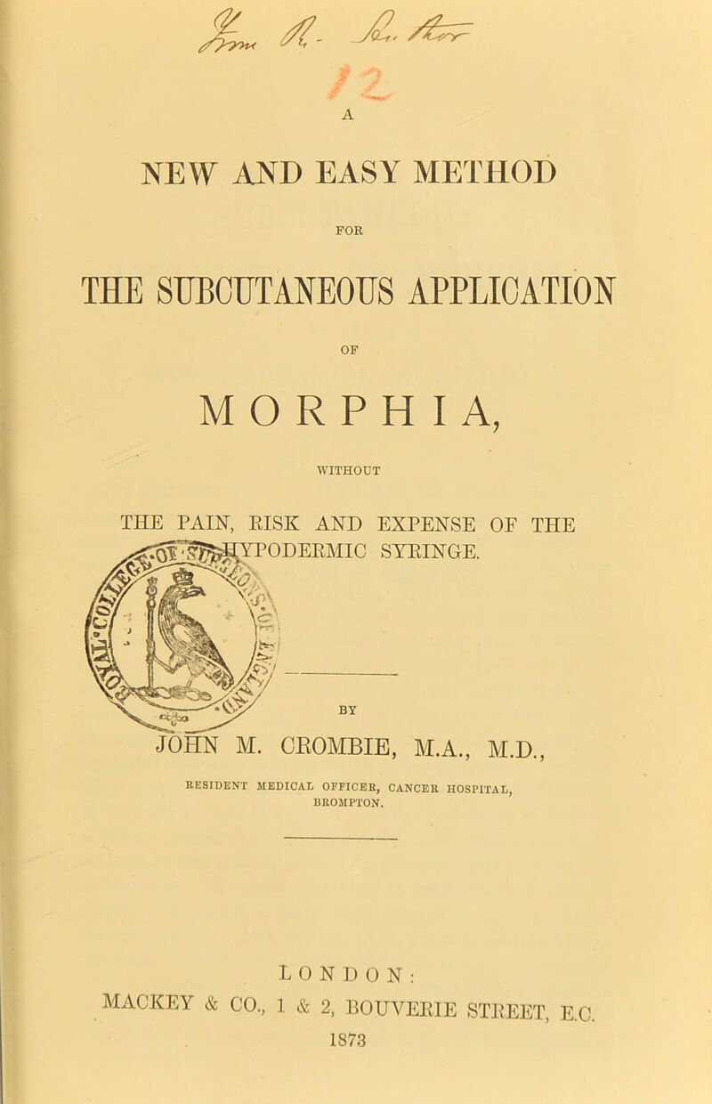 A NEW AND EASY METHOD FOR THE SUBCUTANEOUS APPLICATION OF MORPHIA, WITHOUT THE PAIN, RISK AND EXPENSE OF TPIE JOHN M. CROMBIE, M.A., M.D., RESIDENT MEDICAL OFFICER, CANCER HOSPITAL, BROMPTON. LONDON: MACKEY & CO., 1 & 2, BOUVERIE STREET, E.C. 1873