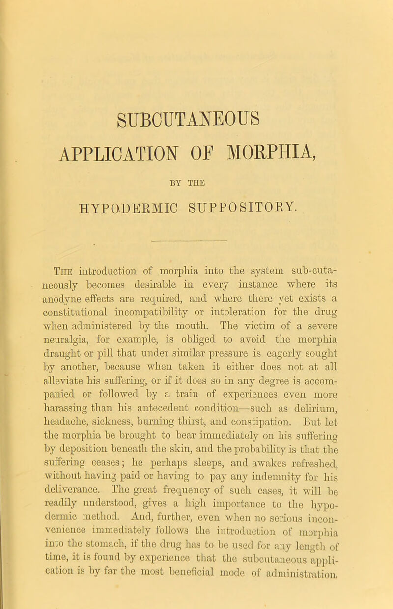 SUBCUTANEOUS APPLICATION OF MORPHIA, BY THE HYPODERMIC SUPPOSITORY. The introduction of morphia into the system sub-cuta- neously becomes desirable in every instance where its anodyne effects are required, and where there yet exists a constitutional incompatibility or intoleration for the drug when administered by the mouth. The victim of a severe neuralgia, for example, is obliged to avoid the morphia draught or pill that under similar pressure is eagerly sought by another, because when taken it either does not at all alleviate his suffering, or if it does so in any degree is accom- panied or followed by a train of experiences even more harassing than his antecedent condition—such as delirium, headache, sickness, burning thirst, and constipation. But let the morphia he brought to bear immediately on his suffering by deposition beneath the skin, and the probability is that the suffering ceases; he perhaps sleeps, and awakes refreshed, without having paid or having to pay any indemnity for Iris deliverance. The great frequency of such cases, it will be readily understood, gives a high importance to the hypo- dermic method. And, further, even when no serious incon- venience immediately follows the introduction of morphia into the stomach, if the drug has to be used for any length of time, it is found by experience that the subcutaneous appli- cation is by far the most beneficial mode of administration.