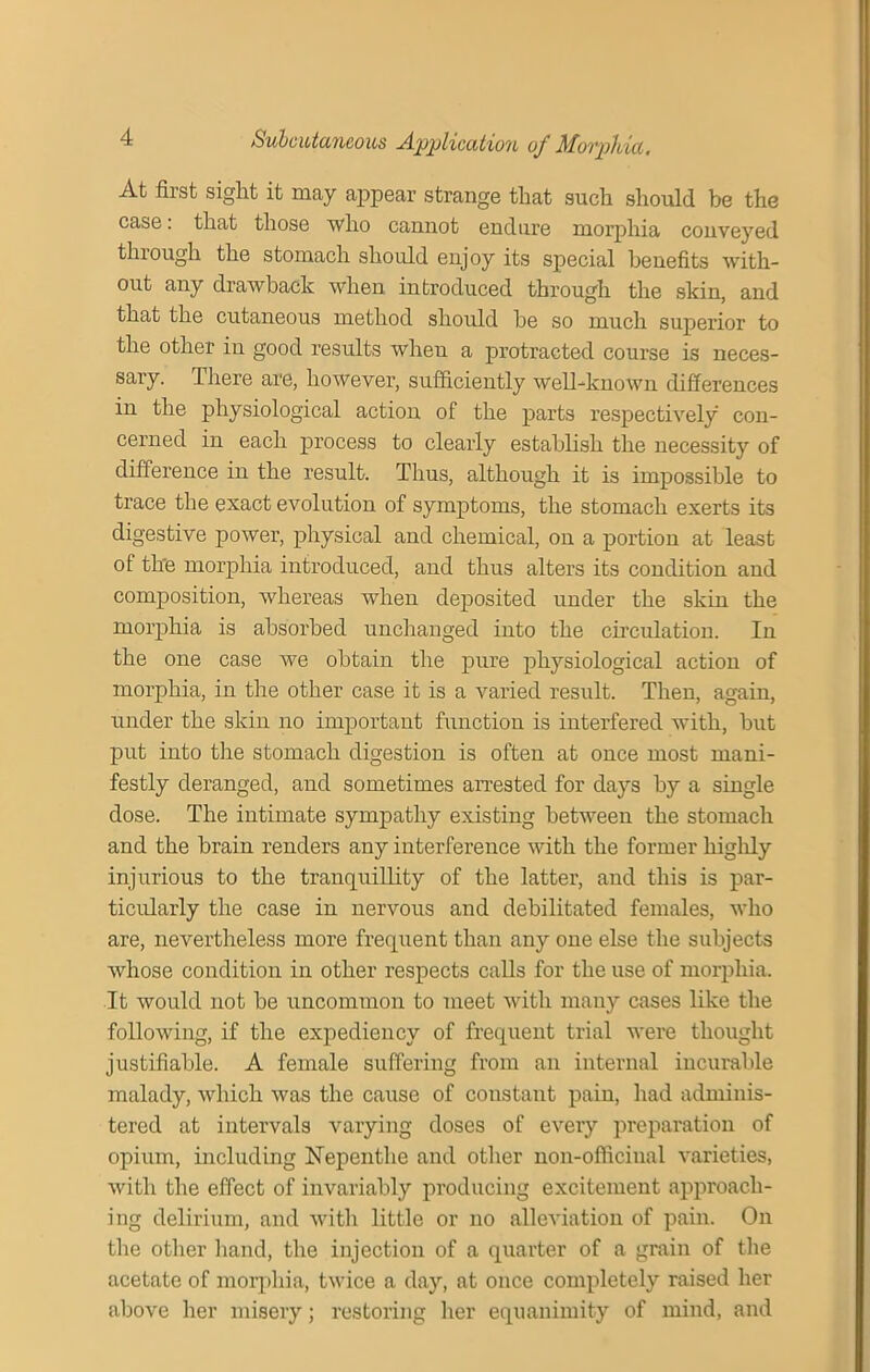 At first sight it may appear strange that such should be the case: that those who cannot endure morphia conveyed through the stomach should enjoy its special benefits with- out any drawback when introduced through the skin, and that the cutaneous method should be so mnp.li superior to the other in good results when a protracted course is neces- sary. There are, however, sufficiently well-known differences in the physiological action of the parts respectively con- cerned in each process to clearly establish the necessity of difference in the result. Thus, although it is impossible to trace the exact evolution of symptoms, the stomach exerts its digestive power, physical and chemical, on a portion at least of the morphia introduced, and thus alters its condition and composition, whereas when deposited under the skin the morphia is absorbed unchanged into the circulation. In the one case we obtain the pure physiological action of morphia, in the other case it is a varied result. Then, again, under the skin no important function is interfered with, but put into the stomach digestion is often at once most mani- festly deranged, and sometimes arrested for days by a single dose. The intimate sympathy existing between the stomach and the brain renders any interference with the former highly injurious to the tranquillity of the latter, and this is par- ticularly the case in nervous and debilitated females, who are, nevertheless more frequent than any one else the subjects whose condition in other respects calls for the use of morphia. It would not be uncommon to meet with many cases like the following, if the expediency of frequent trial were thought justifiable. A female suffering from an internal incurable malady, which was the cause of constant pain, had adminis- tered at intervals varying doses of every preparation of opium, including Nepenthe and other non-officiual varieties, with the effect of invariably producing excitement approach- ing delirium, and with little or no alleviation of pain. On the other hand, the injection of a quarter of a grain of the acetate of morphia, twice a day, at once completely raised her above her misery; restoring her equanimity of mind, and