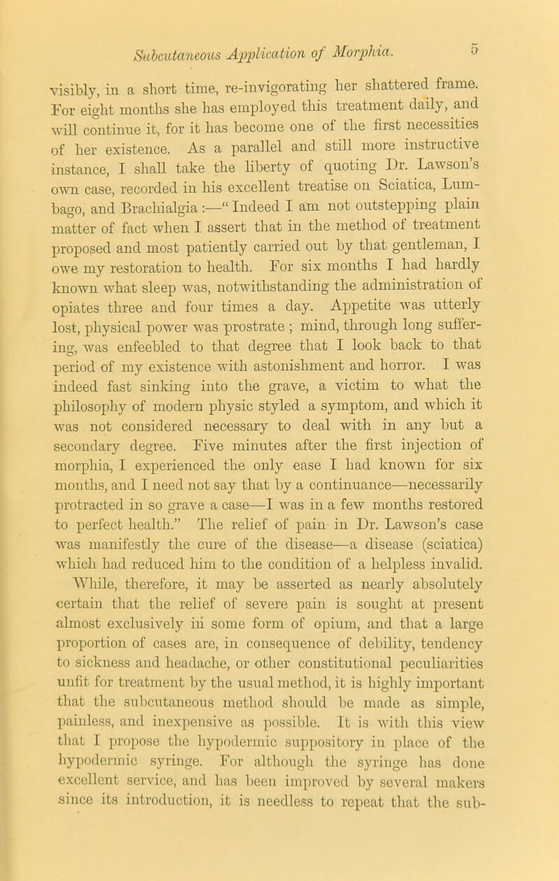 r visibly, in a .short time, re-invigorating her shattered fiame. For eight months she has employed this treatment daily, and will continue it, for it has become one of the first necessities of her existence. As a parallel and still more instructive instance, I shall take the liberty of quoting I)r. Lawson’s own case, recorded in his excellent treatise on Sciatica, Lum- bago, and Brachialgia :—“ Indeed I am not outstepping plain matter of fact when I assert that in the method ol treatment proposed and most patiently carried out by that gentleman, I owe my restoration to health. For six months I had hardly known what sleep was, notwithstanding the administration of opiates three and four times a day. Appetite was utterly lost, physical power was prostrate ; mind, through long suffer- ing, was enfeebled to that degree that I look back to that period of my existence with astonishment and horror. I was indeed fast sinking into the grave, a victim to what the philosophy of modern physic styled a symptom, and which it was not considered necessary to deal with in any but a secondary degree. Five minutes after the first injection of morphia, I experienced the only ease I had known for six months, and I need not say that by a continuance—necessarily protracted in so grave a case—I was in a few months restored to perfect health.” The relief of pain in Dr. Lawson’s case was manifestly the cure of the disease—a disease (sciatica) which had reduced him to the condition of a helpless invalid. While, therefore, it may be asserted as nearly absolutely certain that the relief of severe pain is sought at present almost exclusively iii some form of opium, and that a large proportion of cases are, in consequence of debility, tendency to sickness and headache, or other constitutional peculiarities unfit for treatment by the usual method, it is highly important that the subcutaneous method should be made as simple, painless, and inexpensive as possible. It is with this view that I propose the hypodermic suppository in place of the hypodermic syringe. For although the syringe has done excellent service, and has been improved by several makers since its introduction, it is needless to repeat that the sub-