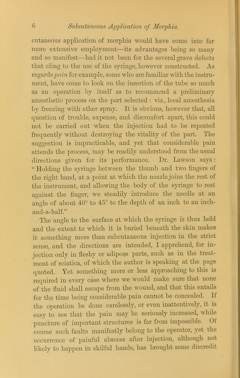 cutaneous application of morphia would have come into far more extensive employment—its advantages being so many and so manifest—had it not been for the several grave defects that cling to the use of the syringe, however constructed. As regards pain for example, some who are familiar with the instru- ment, have come to look on the insertion of the tube so much as an operation by itself as to recommend a preliminary anaesthetic process on the part selected : viz., local anaesthesia by freezing with ether spray. It is obvious, however that, all question of trouble, expense, and discomfort apart, this could not be carried out when the injection had to be repeated frequently without destroying the vitality of the part. The suggestion is impracticable, and yet that considerable pain attends the process, may be readily understood from the usual directions given for its performance. Dr. Lawson says: “ Holding the syringe between the thumb and two fingers of the right hand, at a point at which the nozzle joins the rest of the instrument, and allowing the body of the syringe to rest against the finger, we steadily introduce the needle at an angle of about 40° to 45° to the depth of an inch to an incli- and-a-half.” The angle to the surface at which the syringe is thus held and the extent to which it is buried beneath the skin makes it something more than subcutaneous injection in the strict sense, and the directions are intended, I apprehend, for in- jection only in fleshy or adipose parts, such as in the treat- ment of sciatica, of which the author is speaking at the page quoted. Yet something more or less approaching to this is required in evei’y case where we would make sure that none of the fluid shall escape from the wound, and that this entails for the time being considerable pain cannot be concealed. If the operation be done carelessly, or even inattentively, it is easy to see that the pain may be seriously increased, while puncture of important structures is far from impossible. Of course such faults manifestly belong to the operator, yet the occurrence of painful abscess after injection, although not likely to happen in skilful hands, has brought some discredit