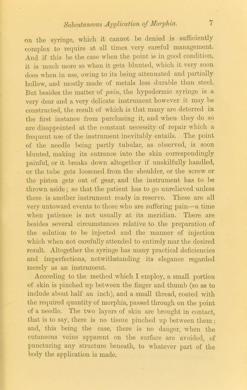 on the syringe, which it cannot he denied is sufficiently complex to require at all times very careful management. And if this he the case when the point is in good condition, it is much more so when it gets blunted, which it very soon does when in use, owing to its being attenuated and partially hollow, and mostly made of metals less durable than steel. But besides the matter of pain, the hypodermic syringe is a very dear and a very delicate instrument however it may be constructed, the result of which is that many are deterred in the first instance from purchasing it, and when they do so are disappointed at the constant necessity of repair which a frequent use of the instrument inevitably entails. The point of the needle being partly tubular, as observed, is soon blunted, making its entrance into the skin correspondingly painful, or it breaks down altogether if unskilfully handled, or the tube gets loosened from the shoulder, or the screw or the piston gets out of gear, and the instrument has to be thrown aside; so that the patient has to go unrelieved unless there is another instrument ready in reserve. These are all very untoward events to those who are suffering pain—a time when patience is not usually at its meridian. There are besides several circumstances relative to the preparation of the solution to be injected and the manner of injection which when not carefully attended to entirely mar the desired result. Altogether the syringe has many practical deficiencies and imperfections, notwithstanding its elegance regarded merely as an instrument. According to the method which I employ, a small portion of skin is pinched up between the finger and thumb (so as to include about half an inch), and a small thread, coated with the required quantity of morphia, passed through on the point of a needle. The two layers of skin are brought in contact, that is to say, there is no tissue pinched up between them: and, this being the case, there is no danger, when the cutaneous veins apparent on the surface are avoided, of puncturing any structure beneath, to whatever part of the body the application is made.