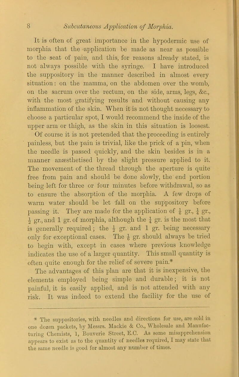 It is often of great importance in the hypodermic use of morphia that the application he made as near as possible to the seat of pain, and this, for reasons already stated, is not always possible with the syringe. I have introduced the suppository in the manner described in almost every situation: on the mamma, on the abdomen over the womb, on the sacrum over the rectum, on the side, arms, legs, &c., with the most gratifying results and without causing any inflammation of the skin. When it is not thought necessary to choose a particular spot, I would recommend the inside of the upper arm or thigh, as the skin in this situation is loosest. Of course it is not pretended that the proceeding is entirely painless, but the pain is trivial, like the prick of a pin, when the needle is passed quickly, and the skin besides is in a manner ansesthetised by the slight pressure applied to it. The movement of the thread through the aperture is quite free from pain and should be done slowly, the end portion being left for three or four minutes before withdrawal, so as to ensure the absorption of the morphia. A few drops of warm water should be let fall on the suppository before passing it. They are made for the application of £ gr., \ gr., \ gr., and 1 gr. of morphia, although the \ gr. is the most that is generally required; the \ gr. and 1 gr. being necessary only for exceptional cases. The £ gr. should always be tried to begin with, except in cases where previous knowledge indicates the use of a larger quantity. This small quantity is often quite enough for the relief of severe pain* The advantages of this plan are that it is inexpensive, the elements employed being simple and durable; it is not painful, it is easily applied, and is not attended with any risk. It Avas indeed to extend the facility for the use of * The suppositories, with needles and directions for use, are sold in one dozen packets, by Messrs. Maekie & Co., Wholesale and Manufac- turing Chemists, 1, Bouverie Street, E.C. As some misapprehension appears to exist as to the quantity of needles required, I may state that the same needle is good for almost any number of times.