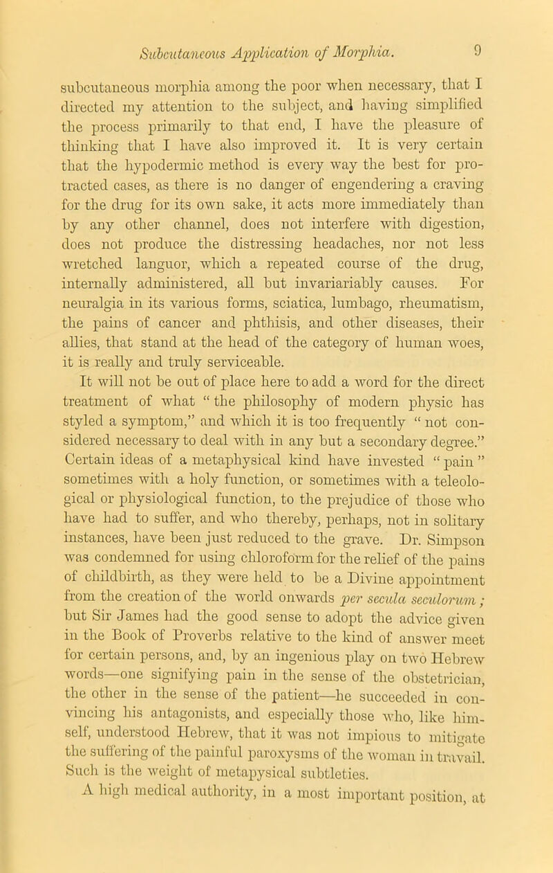 subcutaneous morphia among the poor when necessary, that I directed my attention to the subject, and having simplified the process primarily to that end, I have the pleasure of thinking that I have also improved it. It is very certain that the hypodermic method is every way the best for pro- tracted cases, as there is no danger of engendering a craving for the drug for its own sake, it acts more immediately than by any other channel, does not interfere with digestion, does not produce the distressing headaches, nor not less wretched languor, which a repeated course of the drug, internally administered, all but invariariably causes. For neuralgia in its various forms, sciatica, lumbago, rheumatism, the pains of cancer and phthisis, and other diseases, their allies, that stand at the head of the category of human woes, it is really and truly serviceable. It will not be out of place here to add a word for the direct treatment of what “ the philosophy of modern physic has styled a symptom,” and which it is too frequently “ not con- sidered necessary to deal with in any but a secondary degree.” Certain ideas of a metaphysical land have invested “ pain ” sometimes with a holy function, or sometimes with a teleolo- gical or physiological function, to the prejudice of those who have had to suffer, and who thereby, perhaps, not in solitary instances, have been just reduced to the grave. Dr. Simpson was condemned for using chloroform for the relief of the pains of childbirth, as they were held to be a Divine appointment from the creation of the world onwards per sccula scculoruvi ,* but Sir James had the good sense to adopt the advice given in the Book of Proverbs relative to the kind of answer meet for certain persons, and, by an ingenious play on two Hebrew words—one signifying pain in the sense of the obstetrician, the other in the sense of the patient—he succeeded in con- vincing his antagonists, and especially those who, like him- self, understood Ilebicw, that it was not impious to mitigate the suffering of the painful paroxysms of the woman in travail. Such is the weight of inetapysical subtleties. A high medical authority, in a most important position, at