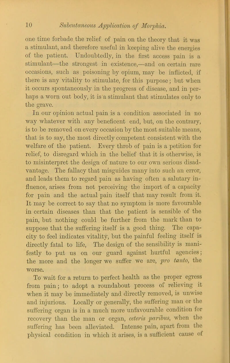 one time forbade the relief of pain on tire theory that it was a stimulant, and therefore useful in keeping alive the energies of the patient. Undoubtedly, in the first access pain is a stimulant—the strongest in existence,—and on certain rare occasions, such as poisoning by opium, may be inflicted, if there is any vitality to stimulate, for this purpose; but when it occurs spontaneously in the progress of disease, and in per- haps a worn out body, it is a stimulant that stimulates only to the grave. In our opinion actual pain is a condition associated in no way whatever with any beneficent end, but, on the contrary, is to be removed on every occasion by the most suitable means, that is to say, the most directly competent consistent with the welfare of the patient. Every throb of pain is a petition for relief, to disregard which in the belief that it is otherwise, is to misinterpret the design of nature to our own serious disad- vantage. The fallacy that misguides many into such an error, and leads them to regard pain as having often a salutary in- fluence, arises from not perceiving the import of a capacity for pain and the actual pain itself that may result from it. It may be correct to say that no symptom is more favourable in certain diseases than that the patient is sensible of the pain, but nothing could be further from the mark than to suppose that the suffering itself is a good thing. The capa- city to feel indicates vitality, but the painful feeling itself is directly fatal to life, The design of the sensibility is mani- festly to put us on our guard against hurtful agencies; the more and the longer we suffer we are, pro tanto, the worse. To wait for a return to perfect health as the proper egress from pain; to adopt a roundabout process of relieving it when it may be immediately and directly removed, is unwise and injurious. Locally or generally, the suffering man or the suffering organ is in a much more unfavourable condition for recovery than the man or organ, ceteris paribus, when the suffering has been alleviated. Intense pain, apart from the physical condition in which it arises, is a sufficient cause of